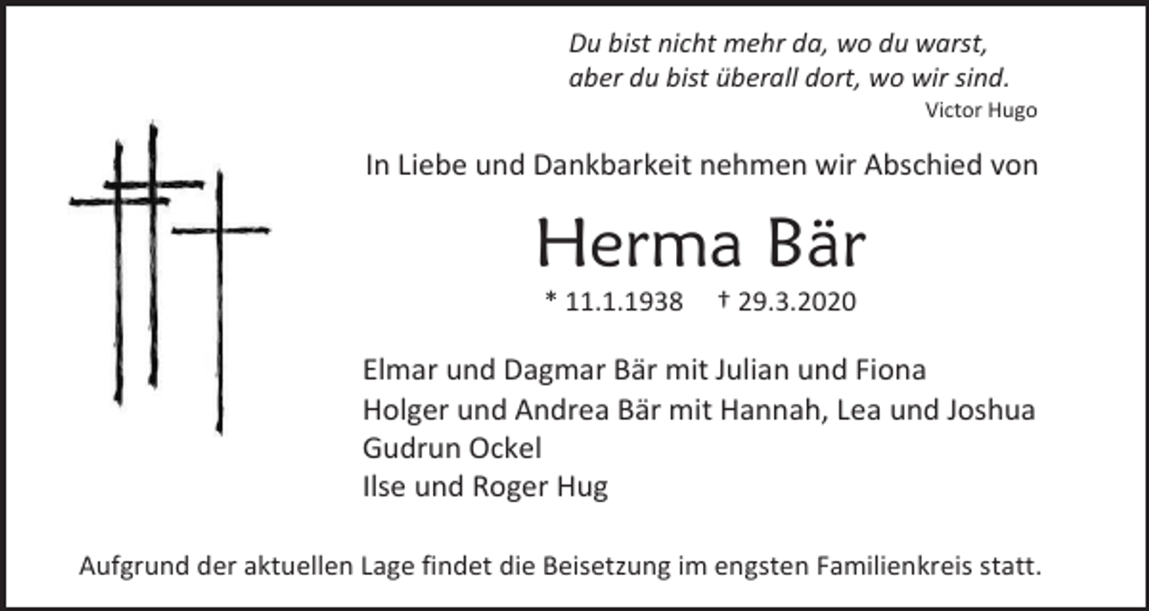 <p>Du bist nicht mehr da, wo du warst,<br />aber du bist überall dort, wo wir sind.<br />Victor Hugo</p><p>In Liebe und Dankbarkeit nehmen wir Abschied von</p><p>Herma Bär<br />* 11.1.1938</p><p>† 29.3.2020</p><p>Elmar und Dagmar Bär mit Julian und Fiona<br />Holger und Andrea Bär mit Hannah, Lea und Joshua<br />Gudrun Ockel<br />Ilse und Roger Hug<br />Aufgrund der aktuellen Lage findet die Beisetzung im engsten Familienkreis statt.</p>