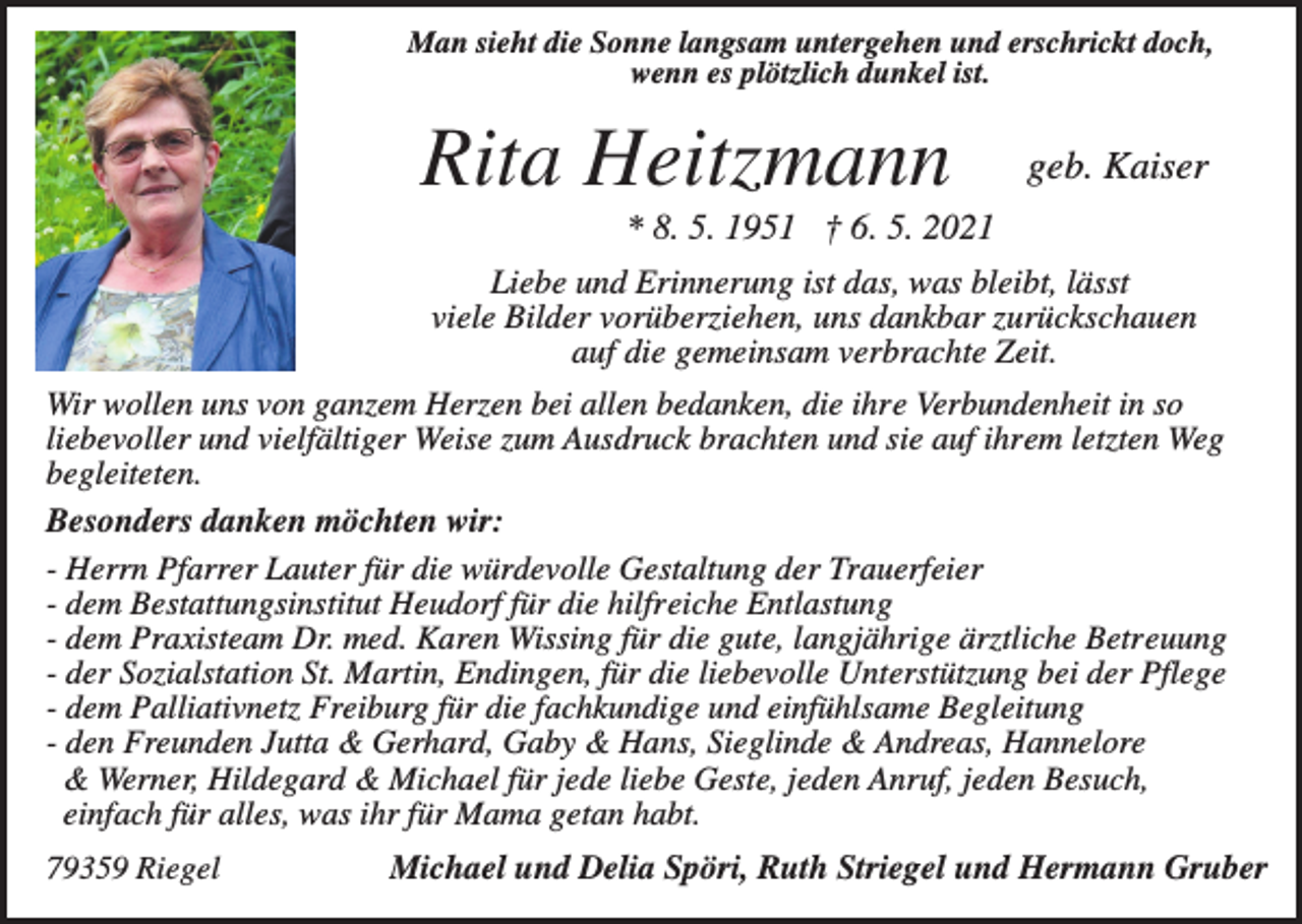 <p>Man sieht die Sonne langsam untergehen und erschrickt doch,<br />wenn es plötzlich dunkel ist.</p><p>Rita Heitzmann</p><p>geb. Kaiser</p><p>* 8. 5. 1951 † 6. 5. 2021<br />Liebe und Erinnerung ist das, was bleibt, lässt<br />viele Bilder vorüberziehen, uns dankbar zurückschauen<br />auf die gemeinsam verbrachte Zeit.<br />Wir wollen uns von ganzem Herzen bei allen bedanken, die ihre Verbundenheit in so<br />liebevoller und vielfältiger Weise zum Ausdruck brachten und sie auf ihrem letzten Weg<br />begleiteten.<br />Besonders danken möchten wir:<br />- Herrn Pfarrer Lauter für die würdevolle Gestaltung der Trauerfeier<br />- dem Bestattungsinstitut Heudorf für die hilfreiche Entlastung<br />- dem Praxisteam Dr. med. Karen Wissing für die gute, langjährige ärztliche Betreuung<br />- der Sozialstation St. Martin, Endingen, für die liebevolle Unterstützung bei der Pflege<br />- dem Palliativnetz Freiburg für die fachkundige und einfühlsame Begleitung<br />- den Freunden Jutta &amp; Gerhard, Gaby &amp; Hans, Sieglinde &amp; Andreas, Hannelore<br />&amp; Werner, Hildegard &amp; Michael für jede liebe Geste, jeden Anruf, jeden Besuch,<br />einfach für alles, was ihr für Mama getan habt.<br />79359 Riegel</p><p>Michael und Delia Spöri, Ruth Striegel und Hermann Gruber</p>