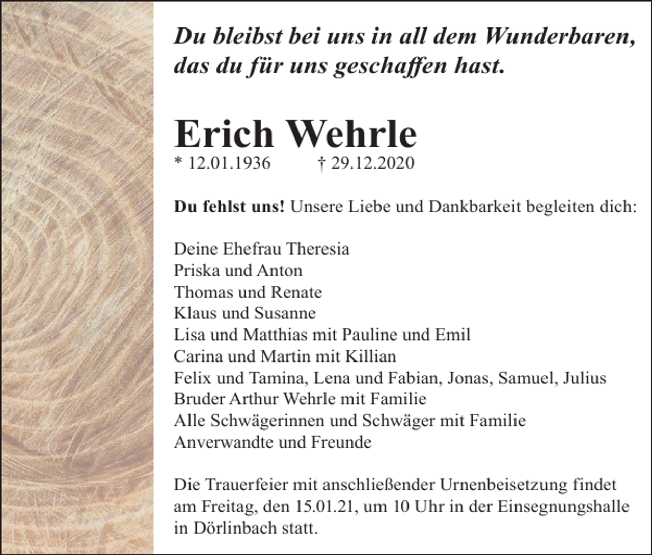 <p>Du bleibst bei uns in all dem Wunderbaren,<br />das du für uns geschaffen hast.</p><p>Erich Wehrle<br />* 12.01.1936</p><p>† 29.12.2020</p><p>Du fehlst uns! Unsere Liebe und Dankbarkeit begleiten dich:<br />Deine Ehefrau Theresia<br />Priska und Anton<br />Thomas und Renate<br />Klaus und Susanne<br />Lisa und Matthias mit Pauline und Emil<br />Carina und Martin mit Killian<br />Felix und Tamina, Lena und Fabian, Jonas, Samuel, Julius<br />Bruder Arthur Wehrle mit Familie<br />Alle Schwägerinnen und Schwäger mit Familie<br />Anverwandte und Freunde<br />Die Trauerfeier mit anschließender Urnenbeisetzung findet<br />am Freitag, den 15.01.21, um 10 Uhr in der Einsegnungshalle<br />in Dörlinbach statt.</p>
