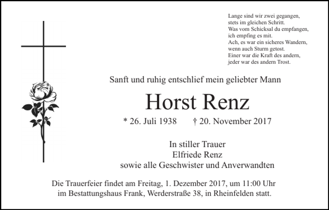 <p>Lange sind wir zwei gegangen,<br />stets im gleichen Schritt.<br />Was vom Schicksal du empfangen,<br />ich empfing es mit.<br />Ach, es war ein sicheres Wandern,<br />wenn auch Sturm getost.<br />Einer war die Kraft des andern,<br />jeder war des andern Trost.</p><p>Sanft und ruhig entschlief mein geliebter Mann</p><p>Horst Renz</p><p>* 26. Juli 1938</p><p>† 20. November 2017</p><p>In stiller Trauer<br />Elfriede Renz<br />sowie alle Geschwister und Anverwandten<br />Die Trauerfeier findet am Freitag, 1. Dezember 2017, um 11:00 Uhr<br />im Bestattungshaus Frank, Werderstraße 38, in Rheinfelden statt.</p>