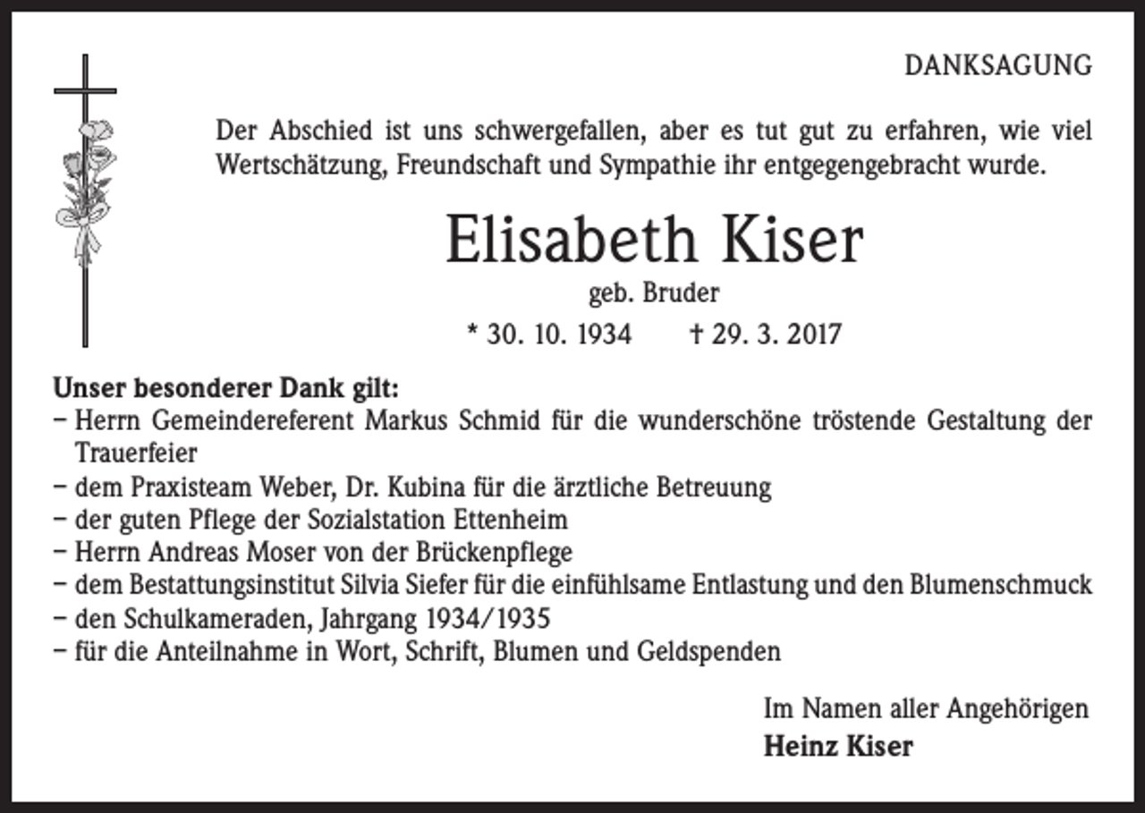 <p>DANKSAGUNG<br />Der Abschied ist uns schwergefallen, aber es tut gut zu erfahren, wie viel<br />Wertschätzung, Freundschaft und Sympathie ihr entgegengebracht wurde.</p><p>Elisabeth Kiser<br />geb. Bruder<br />* 30. 10. 1934 † 29. 3. 2017</p><p>Unser besonderer Dank gilt:<br />– Herrn Gemeindereferent Markus Schmid für die wunderschöne tröstende Gestaltung der<br />Trauerfeier<br />– dem Praxisteam Weber, Dr. Kubina für die ärztliche Betreuung<br />– der guten Pflege der Sozialstation Ettenheim<br />– Herrn Andreas Moser von der Brückenpflege<br />– dem Bestattungsinstitut Silvia Siefer für die einfühlsame Entlastung und den Blumenschmuck<br />– den Schulkameraden, Jahrgang 1934/1935<br />– für die Anteilnahme in Wort, Schrift, Blumen und Geldspenden<br />Im Namen aller Angehörigen<br />Heinz Kiser</p>