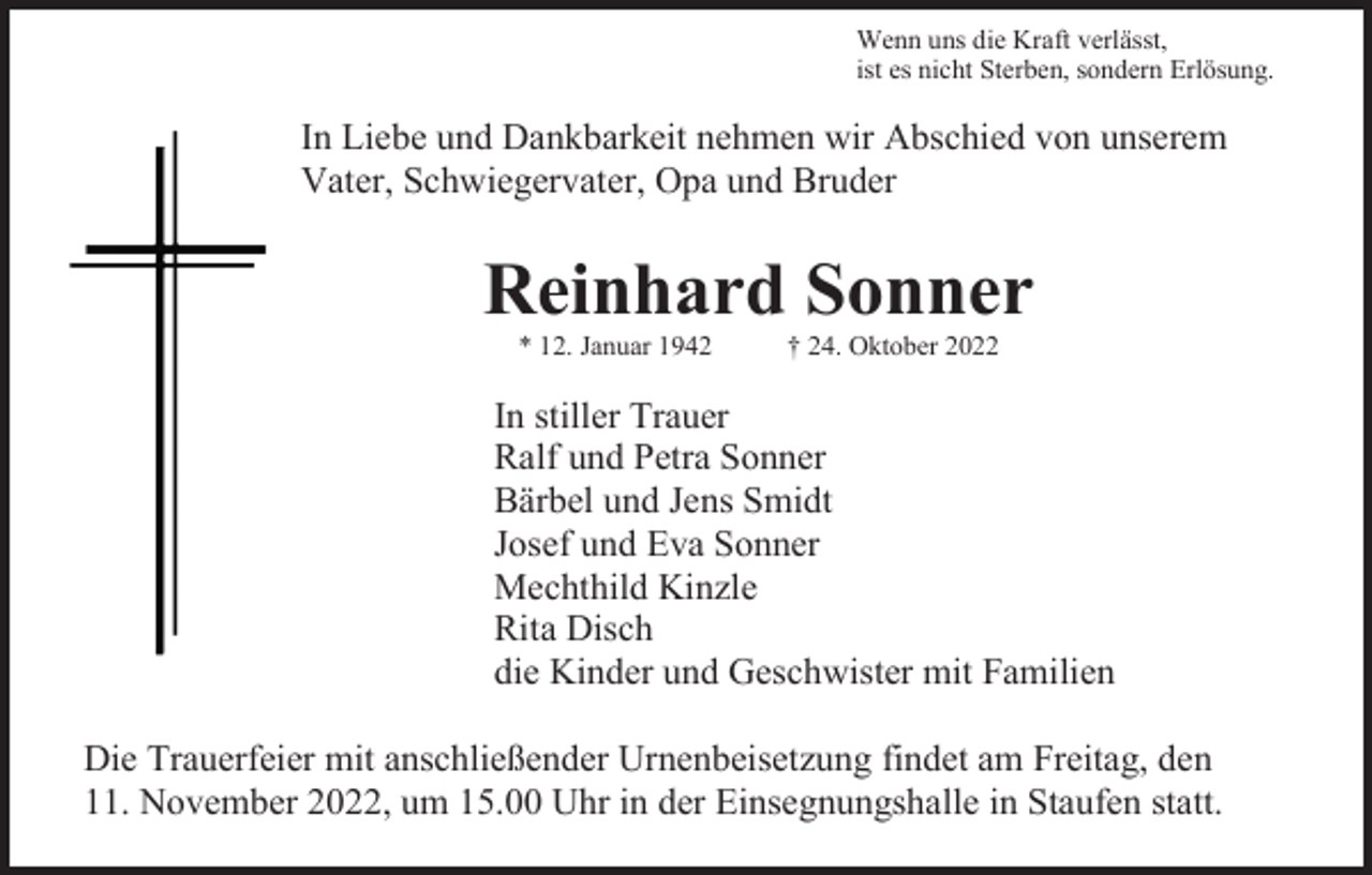 <p>Wenn uns die Kraft verlässt,<br />ist es nicht Sterben, sondern Erlösung.</p><p>In Liebe und Dankbarkeit nehmen wir Abschied von unserem<br />Vater, Schwiegervater, Opa und Bruder</p><p>Reinhard Sonner<br />* 12. Januar 1942</p><p>† 24. Oktober 2022</p><p>In stiller Trauer<br />Ralf und Petra Sonner<br />Bärbel und Jens Smidt<br />Josef und Eva Sonner<br />Mechthild Kinzle<br />Rita Disch<br />die Kinder und Geschwister mit Familien<br />Die Trauerfeier mit anschließender Urnenbeisetzung findet am Freitag, den<br />11. November 2022, um 15.00 Uhr in der Einsegnungshalle in Staufen statt.</p>