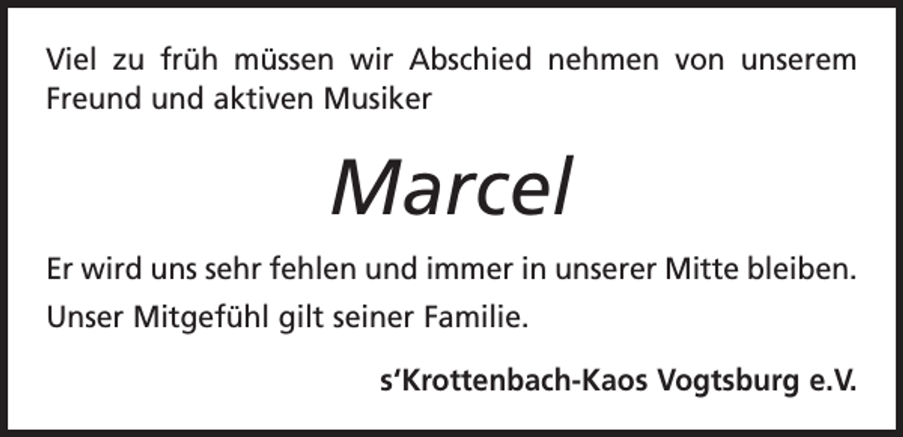 <p>Viel zu früh müssen wir Abschied nehmen von unserem<br />Freund und aktiven Musiker</p><p>Marcel<br />Er wird uns sehr fehlen und immer in unserer Mitte bleiben.<br />Unser Mitgefühl gilt seiner Familie.<br />s‘Krottenbach-Kaos Vogtsburg e.V.</p>