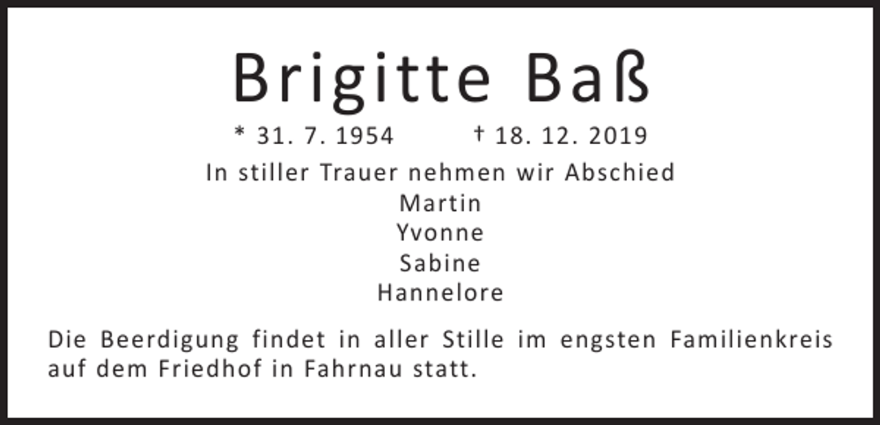 <p>Brigitte Baß</p><p>* 31. 7. 1954<br />† 18. 12. 2019<br />In stiller Trauer nehmen wir Abschied<br />Martin<br />Yvonne<br />Sabine<br />Hannelore<br />Die Beerdigung findet in aller Stille im engsten Familienkreis<br />auf dem Friedhof in Fahrnau statt.</p>