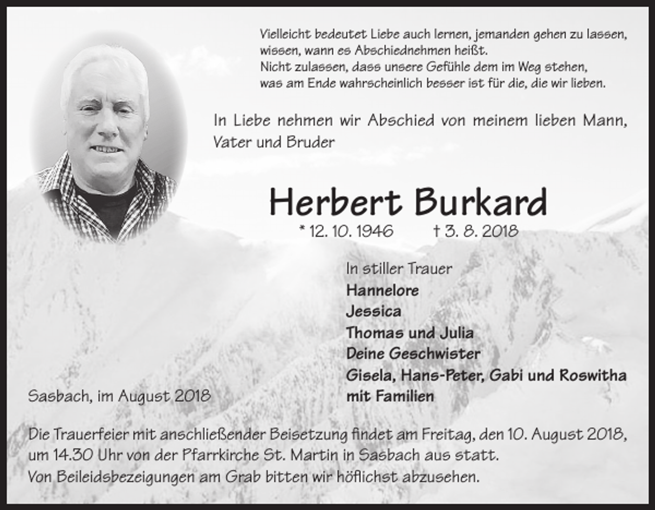 <p>Vielleicht bedeutet Liebe auch lernen, jemanden gehen zu lassen,<br />wissen, wann es Abschiednehmen heißt.<br />Nicht zulassen, dass unsere Gefühle dem im Weg stehen,<br />was am Ende wahrscheinlich besser ist für die, die wir lieben.</p><p>In Liebe nehmen wir Abschied von meinem lieben Mann,<br />Vater und Bruder</p><p>Herbert Burkard<br />* 12. 10. 1946</p><p>† 3. 8. 2018</p><p>In stiller Trauer</p><p>Hannelore<br />Jessica</p><p>Thomas und Julia</p><p>Deine Geschwister</p><p>Gisela, Hans-Peter, Gabi und Roswitha<br />Sasbach, im August 2018<br />mit Familien<br />Die Trauerfeier mit anschließender Beisetzung findet am Freitag, den 10. August 2018,<br />um 14.30 Uhr von der Pfarrkirche St. Martin in Sasbach aus statt.<br />Von Beileidsbezeigungen am Grab bitten wir höflichst abzusehen.</p>