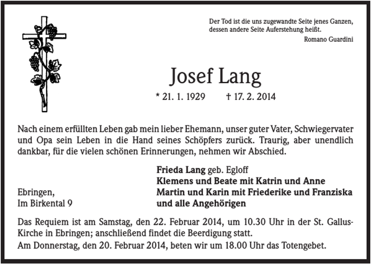 <p>Der Tod ist die uns zugewandte Seite jenes Ganzen,<br />dessen andere Seite Auferstehung heißt.<br />Romano Guardini</p><p>Josef Lang<br />* 21. 1. 1929</p><p>† 17. 2. 2014</p><p>Nach einem erfüllten Leben gab mein lieber Ehemann, unser guter Vater, Schwiegervater<br />und Opa sein Leben in die Hand seines Schöpfers zurück. Traurig, aber unendlich<br />dankbar, für die vielen schönen Erinnerungen, nehmen wir Abschied.</p><p>Ebringen,<br />Im Birkental 9</p><p>Frieda Lang geb. Egloff<br />Klemens und Beate mit Katrin und Anne<br />Martin und Karin mit Friederike und Franziska<br />und alle Angehörigen</p><p>Das Requiem ist am Samstag, den 22. Februar 2014, um 10.30 Uhr in der St. GallusKirche in Ebringen; anschließend findet die Beerdigung statt.<br />Am Donnerstag, den 20. Februar 2014, beten wir um 18.00 Uhr das Totengebet.</p>