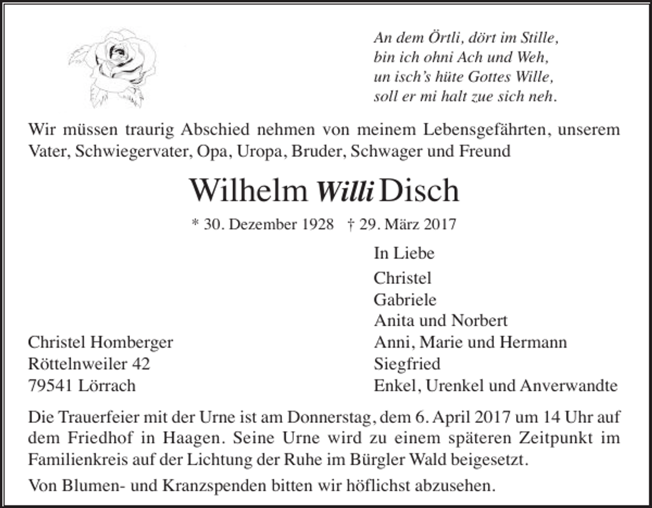 <p>An dem Örtli, dört im Stille,<br />bin ich ohni Ach und Weh,<br />un isch’s hüte Gottes Wille,<br />soll er mi halt zue sich neh.</p><p>Wir müssen traurig Abschied nehmen von meinem Lebensgefährten, unserem<br />Vater, Schwiegervater, Opa, Uropa, Bruder, Schwager und Freund</p><p>Wilhelm Willi Disch<br />* 30. Dezember 1928 † 29. März 2017</p><p>Christel Homberger<br />Röttelnweiler 42<br />79541 Lörrach</p><p>In Liebe<br />Christel<br />Gabriele<br />Anita und Norbert<br />Anni, Marie und Hermann<br />Siegfried<br />Enkel, Urenkel und Anverwandte</p><p>Die Trauerfeier mit der Urne ist am Donnerstag, dem 6. April 2017 um 14 Uhr auf<br />dem Friedhof in Haagen. Seine Urne wird zu einem späteren Zeitpunkt im<br />Familienkreis auf der Lichtung der Ruhe im Bürgler Wald beigesetzt.<br />Von Blumen- und Kranzspenden bitten wir höflichst abzusehen.</p>
