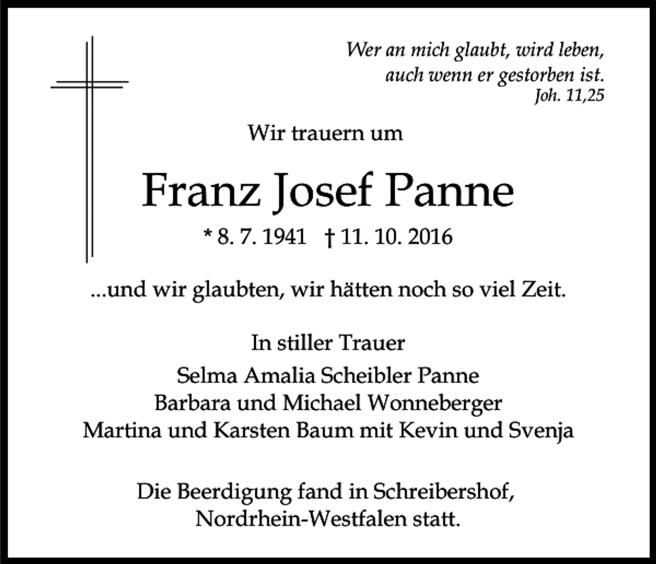 <p>Wer an mich glaubt, wird leben,<br />auch wenn er gestorben ist.<br />Joh. 11,25</p><p>Wir trauern um</p><p>Franz Josef Panne<br />* 8. 7. 1941 † 11. 10. 2016<br />...und wir glaubten, wir hätten noch so viel Zeit.<br />In stiller Trauer<br />Selma Amalia Scheibler Panne<br />Barbara und Michael Wonneberger<br />Martina und Karsten Baum mit Kevin und Svenja<br />Die Beerdigung fand in Schreibershof,<br />Nordrhein-Westfalen statt.</p>