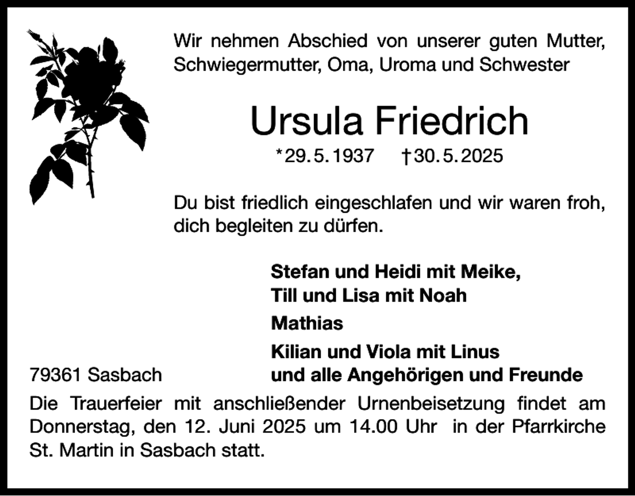 <p>Wir nehmen Abschied von unserer guten Mutter,<br />Schwiegermutter, Oma, Uroma und Schwester</p><p>Ursula Friedrich<br />* 29. 5. 1937</p><p>† 30. 5. 2025</p><p>Du bist friedlich eingeschlafen und wir waren froh,<br />dich begleiten zu dürfen.</p><p>Stefan und Heidi mit Meike,</p><p>Till und Lisa mit Noah<br />Mathias</p><p>Kilian und Viola mit Linus<br />79361 Sasbach<br />und alle Angehörigen und Freunde<br />Die Trauerfeier mit anschließender Urnenbeisetzung findet am<br />Donnerstag, den 12. Juni 2025 um 14.00 Uhr in der Pfarrkirche<br />St. Martin in S<br />­ asbach statt.</p>
