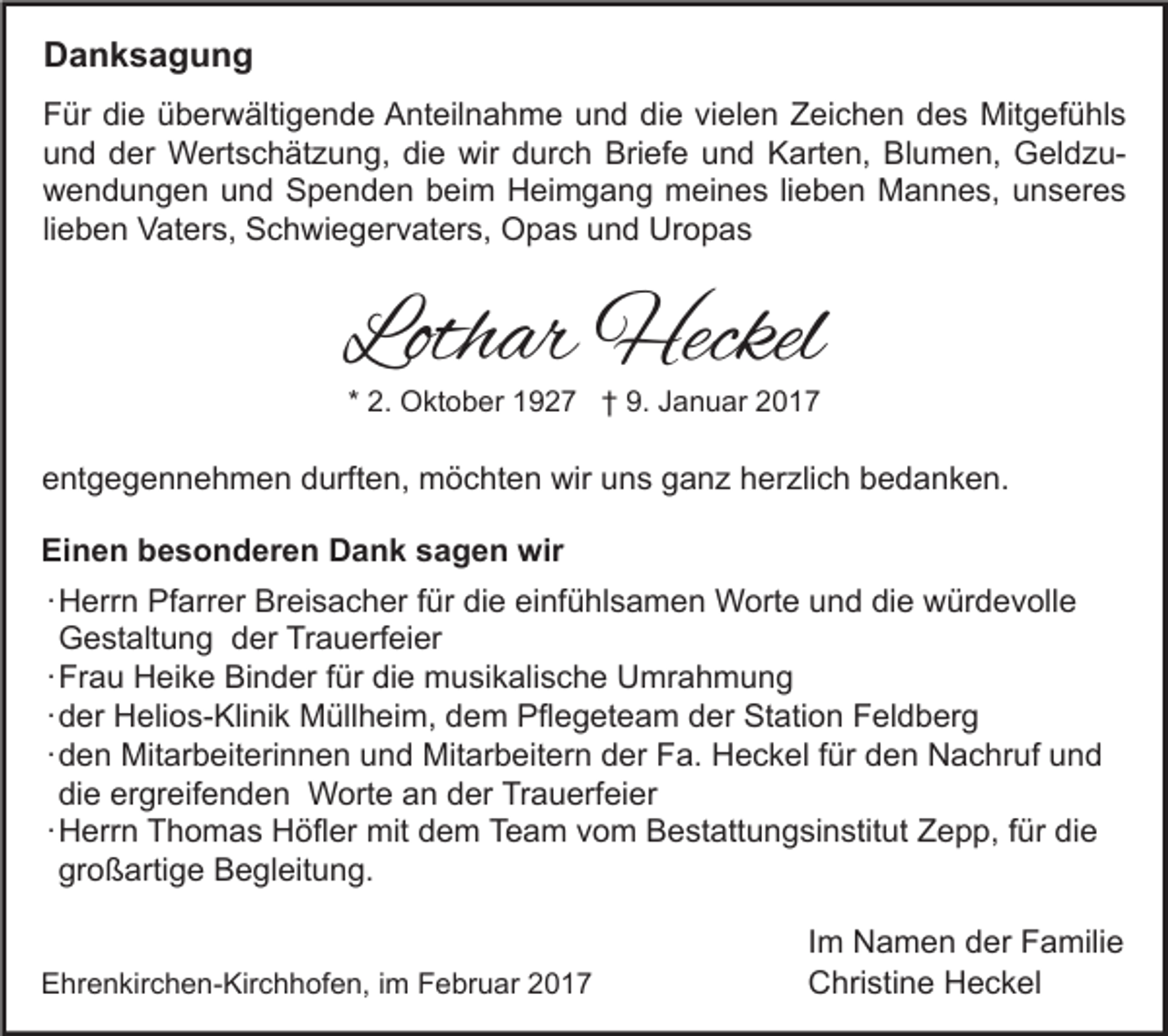 <p>Danksagung<br />Für die überwältigende Anteilnahme und die vielen Zeichen des Mitgefühls<br />und der Wertschätzung, die wir durch Briefe und Karten, Blumen, Geldzuwendungen und Spenden beim Heimgang meines lieben Mannes, unseres<br />lieben Vaters, Schwiegervaters, Opas und Uropas</p><p>Lothar Heckel<br />* 2. Oktober 1927 † 9. Januar 2017</p><p>entgegennehmen durften, möchten wir uns ganz herzlich bedanken.<br />Einen besonderen Dank sagen wir<br />∙ Herrn Pfarrer Breisacher für die einfühlsamen Worte und die würdevolle<br />Gestaltung der Trauerfeier<br />∙ Frau Heike Binder für die musikalische Umrahmung<br />∙ der Helios-Klinik Müllheim, dem Pflegeteam der Station Feldberg<br />∙ den Mitarbeiterinnen und Mitarbeitern der Fa. Heckel für den Nachruf und<br />die ergreifenden Worte an der Trauerfeier<br />∙ Herrn Thomas Höfler mit dem Team vom Bestattungsinstitut Zepp, für die<br />großartige Begleitung.<br />Ehrenkirchen-Kirchhofen, im Februar 2017</p><p>Im Namen der Familie<br />Christine Heckel</p>