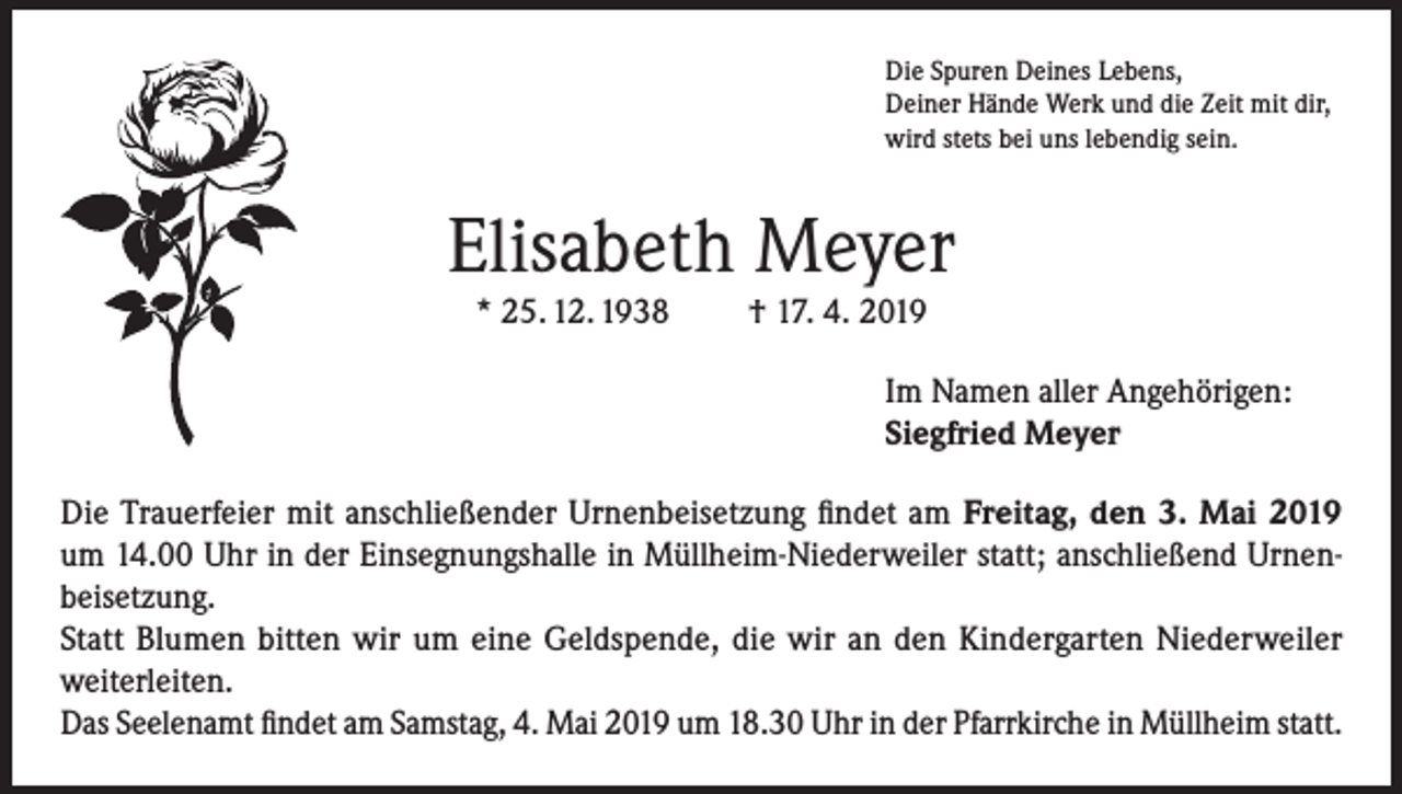 <p>Die Spuren Deines Lebens,<br />Deiner Hände Werk und die Zeit mit dir,<br />wird stets bei uns lebendig sein.</p><p>Elisabeth Meyer<br />* 25. 12. 1938</p><p>† 17. 4. 2019<br />Im Namen aller Angehörigen:<br />Siegfried Meyer</p><p>Die Trauerfeier mit anschließender Urnenbeisetzung findet am Freitag, den 3. Mai 2019<br />um 14.00 Uhr in der Einsegnungshalle in Müllheim-Niederweiler statt; anschließend Urnenbeisetzung.<br />Statt Blumen bitten wir um eine Geldspende, die wir an den Kindergarten Niederweiler<br />weiterleiten.<br />Das Seelenamt findet am Samstag, 4. Mai 2019 um 18.30 Uhr in der Pfarrkirche in Müllheim statt.</p>