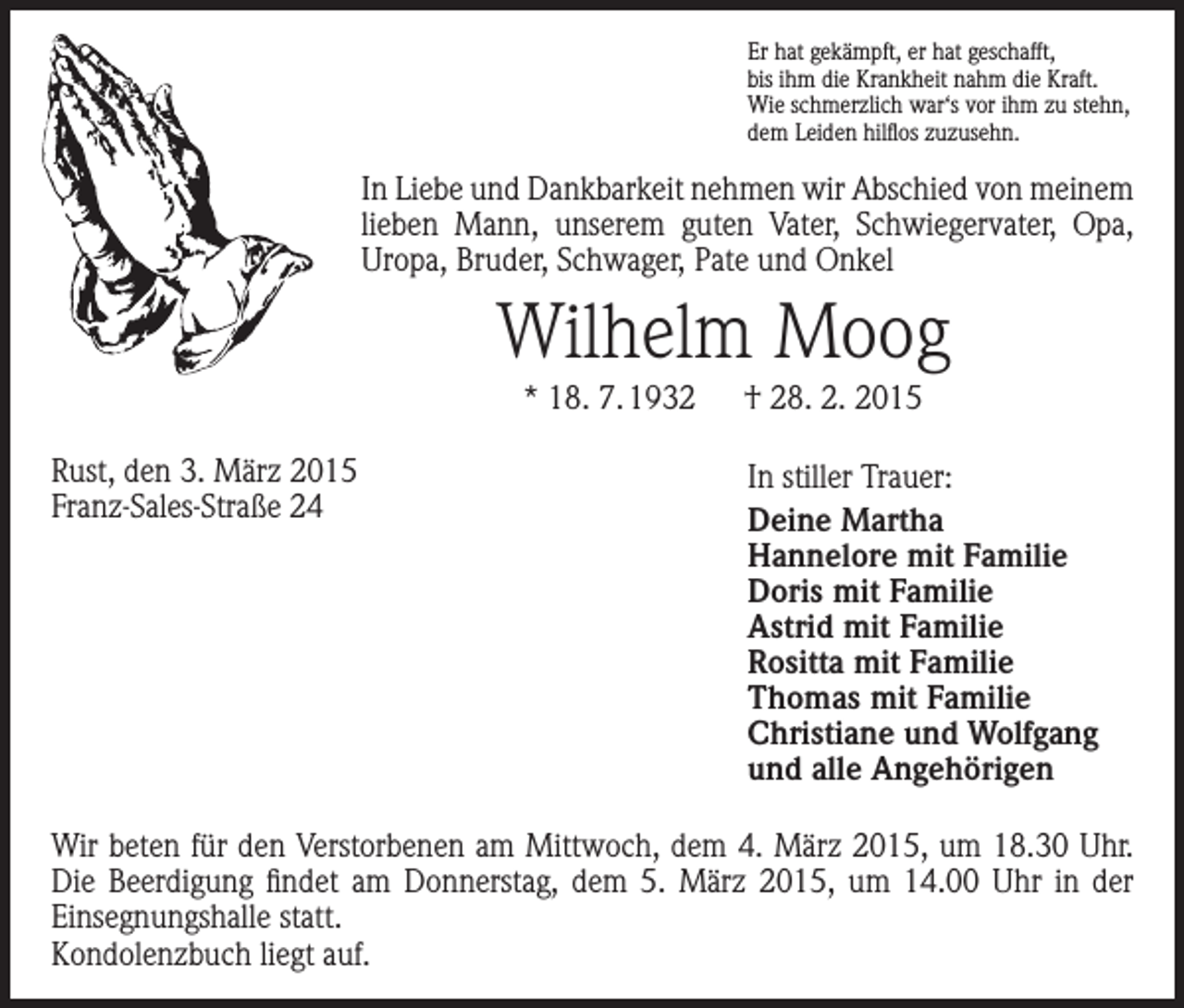 <p>Er hat gekämpft, er hat geschafft,<br />bis ihm die Krankheit nahm die Kraft.<br />Wie schmerzlich war‘s vor ihm zu stehn,<br />dem Leiden hilflos zuzusehn.</p><p>In Liebe und Dankbarkeit nehmen wir Abschied von meinem<br />lieben Mann, unserem guten Vater, Schwiegervater, Opa,<br />­Uropa, Bruder, Schwager, Pate und Onkel</p><p>Wilhelm Moog<br />* 18. 7. 1932 † 28. 2. 2015<br />Rust, den 3. März 2015<br />Franz-Sales-Straße 24</p><p>In stiller Trauer:<br />Deine Martha<br />Hannelore mit Familie<br />Doris mit Familie<br />Astrid mit Familie<br />Rositta mit Familie<br />Thomas mit Familie<br />Christiane und Wolfgang<br />und alle Angehörigen</p><p>Wir beten für den Verstorbenen am Mittwoch, dem 4. März 2015, um 18.30 Uhr.<br />Die Beerdigung findet am Donnerstag, dem 5. März 2015, um 14.00 Uhr in der<br />­Einsegnungshalle statt.<br />Kondolenzbuch liegt auf.</p>