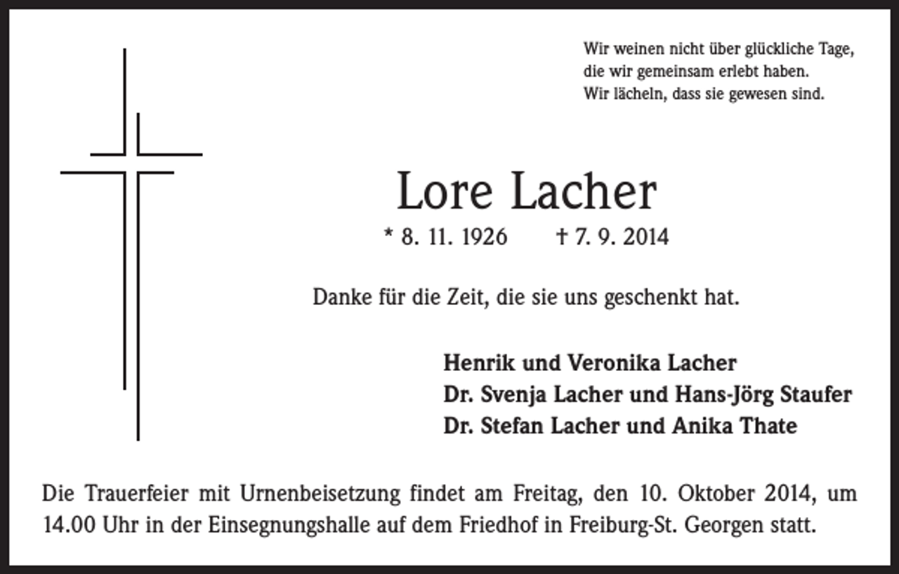 <p>Wir weinen nicht über glückliche Tage,<br />die wir gemeinsam erlebt haben.<br />Wir lächeln, dass sie gewesen sind.</p><p>Lore Lacher</p><p>* 8. 11. 1926 † 7. 9. 2014<br />Danke für die Zeit, die sie uns geschenkt hat.<br />Henrik und Veronika Lacher<br />Dr. Svenja Lacher und Hans-Jörg Staufer<br />Dr. Stefan Lacher und Anika Thate<br />Die Trauerfeier mit Urnenbeisetzung findet am Freitag, den 10. Oktober 2014, um<br />14.00 Uhr in der Einsegnungshalle auf dem Friedhof in Freiburg-St. Georgen statt.</p>
