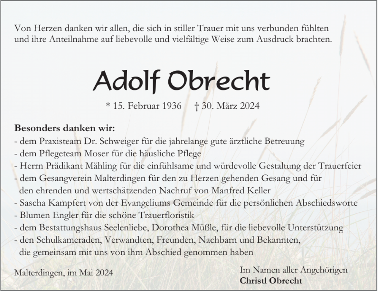 <p>Von Herzen danken wir allen, die sich in stiller Trauer mit uns verbunden fühlten<br />und ihre Anteilnahme auf liebevolle und vielfältige Weise zum Ausdruck brachten.</p><p>Adolf Obrecht<br />* 15. Februar 1936</p><p>† 30. März 2024</p><p>Besonders danken wir:<br />- dem Praxisteam Dr. Schweiger für die jahrelange gute ärztliche Betreuung<br />- dem Pflegeteam Moser für die häusliche Pflege<br />- Herrn Prädikant Mähling für die einfühlsame und würdevolle Gestaltung der Trauerfeier<br />- dem Gesangverein Malterdingen für den zu Herzen gehenden Gesang und für<br />den ehrenden und wertschätzenden Nachruf von Manfred Keller<br />- Sascha Kampfert von der Evangeliums Gemeinde für die persönlichen Abschiedsworte<br />- Blumen Engler für die schöne Trauerfloristik<br />- dem Bestattungshaus Seelenliebe, Dorothea Müßle, für die liebevolle Unterstützung<br />- den Schulkameraden, Verwandten, Freunden, Nachbarn und Bekannten,<br />die gemeinsam mit uns von ihm Abschied genommen haben<br />Malterdingen, im Mai 2024</p><p>Im Namen aller Angehörigen<br />Christl Obrecht</p>