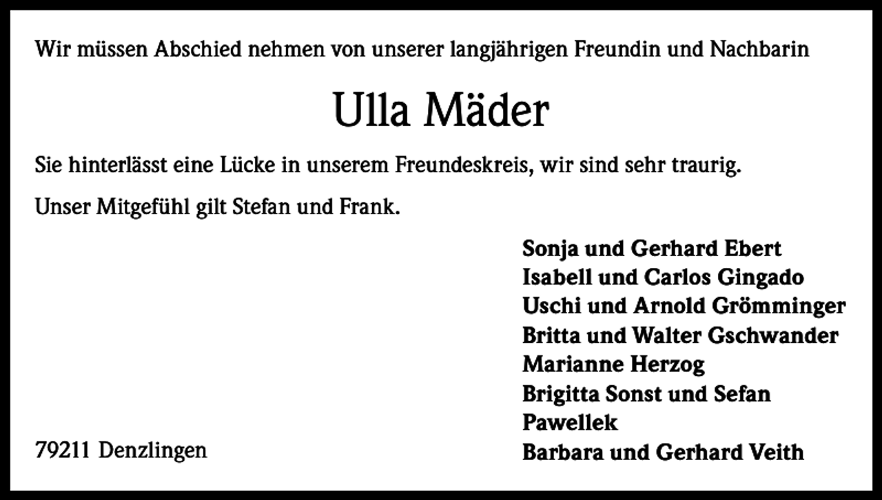 <p>Wir müssen Abschied nehmen von unserer langjährigen Freundin und Nachbarin</p><p>Ulla Mäder<br />Sie hinterlässt eine Lücke in unserem Freundeskreis, wir sind sehr traurig.<br />Unser Mitgefühl gilt Stefan und Frank.</p><p>79211 Denzlingen</p><p>Sonja und Gerhard Ebert<br />Isabell und Carlos Gingado<br />Uschi und Arnold Grömminger<br />Britta und Walter Gschwander<br />Marianne Herzog<br />Brigitta Sonst und Sefan<br />Pawellek<br />Barbara und Gerhard Veith</p>