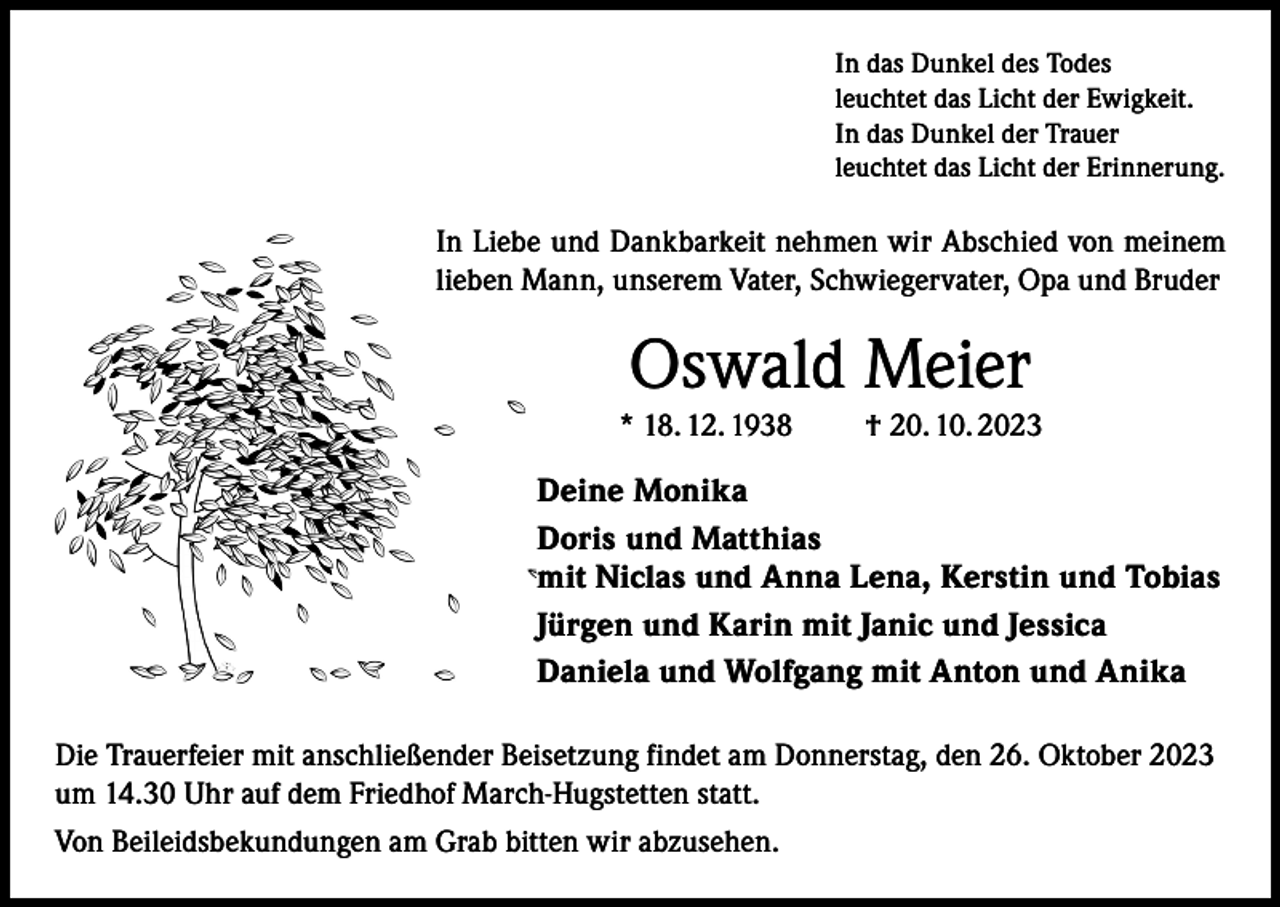 <p>In das Dunkel des Todes<br />leuchtet das Licht der Ewigkeit.<br />In das Dunkel der Trauer<br />leuchtet das Licht der Erinnerung.</p><p>In Liebe und Dankbarkeit nehmen wir Abschied von meinem<br />lieben Mann, unserem Vater, Schwiegervater, Opa und Bruder</p><p>Oswald Meier<br />* 18. 12. 1938</p><p>† 20. 10. 2023</p><p>Deine Monika<br />Doris und Matthias<br />mit Niclas und Anna Lena, Kerstin und Tobias<br />Jürgen und Karin mit Janic und Jessica<br />Daniela und Wolfgang mit Anton und Anika<br />Die Trauerfeier mit anschließender Beisetzung findet am Donnerstag, den 26. Oktober 2023<br />um 14.30 Uhr auf dem Friedhof March-Hugstetten statt.<br />Von Beileidsbekundungen am Grab bitten wir abzusehen.</p>