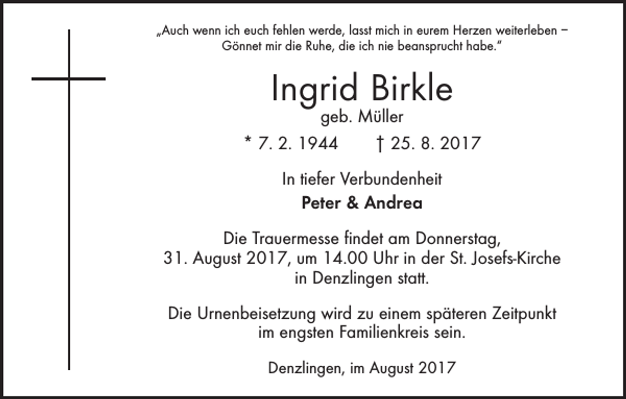 <p>„Auch wenn ich euch fehlen werde, lasst mich in eurem Herzen weiterleben –<br />Gönnet mir die Ruhe, die ich nie beansprucht habe.“</p><p>Ingrid Birkle</p><p>geb. Müller<br />* 7. 2. 1944 † 25. 8. 2017<br />In tiefer Verbundenheit<br />Peter &amp; Andrea<br />Die Trauermesse findet am Donnerstag,<br />31. August 2017, um 14.00 Uhr in der St. Josefs-Kirche<br />in Denzlingen statt.<br />Die Urnenbeisetzung wird zu einem späteren Zeitpunkt<br />im engsten Familienkreis sein.<br />Denzlingen, im August 2017</p>