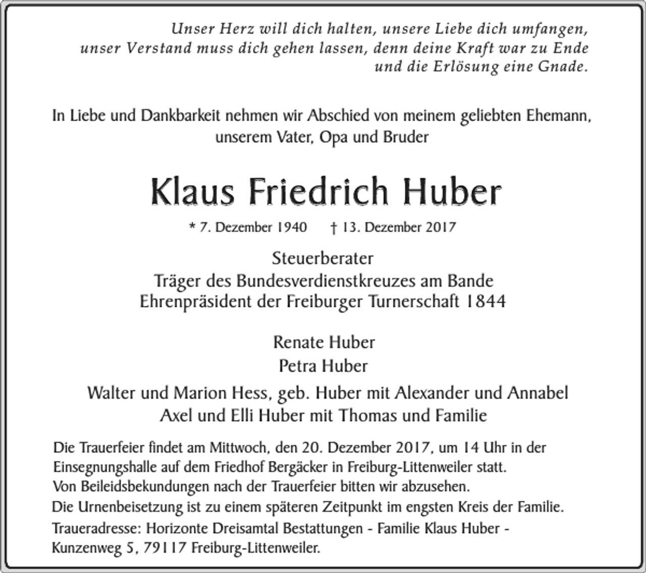 <p>Unser Herz will dich halten, unsere Liebe dich umfangen,<br />unser Verstand muss dich gehen lassen, denn deine Kraft war zu Ende<br />und die Erlösung eine Gnade.</p><p>In Liebe und Dankbarkeit nehmen wir Abschied von meinem geliebten Ehemann,<br />unserem Vater, Opa und Bruder</p><p>Klaus Friedrich Huber<br />* 7. Dezember 1940</p><p>† 13. Dezember 2017</p><p>Steuerberater<br />Träger des Bundesverdienstkreuzes am Bande<br />Ehrenpräsident der Freiburger Turnerschaft 1844<br />Renate Huber<br />Petra Huber<br />Walter und Marion Hess, geb. Huber mit Alexander und Annabel<br />Axel und Elli Huber mit Thomas und Familie<br />Die Trauerfeier findet am Mittwoch, den 20. Dezember 2017, um 14 Uhr in der<br />Einsegnungshalle auf dem Friedhof Bergäcker in Freiburg-Littenweiler statt.<br />Von Beileidsbekundungen nach der Trauerfeier bitten wir abzusehen.<br />Die Urnenbeisetzung ist zu einem späteren Zeitpunkt im engsten Kreis der Familie.<br />Traueradresse: Horizonte Dreisamtal Bestattungen - Familie Klaus Huber Kunzenweg 5, 79117 Freiburg-Littenweiler.</p>