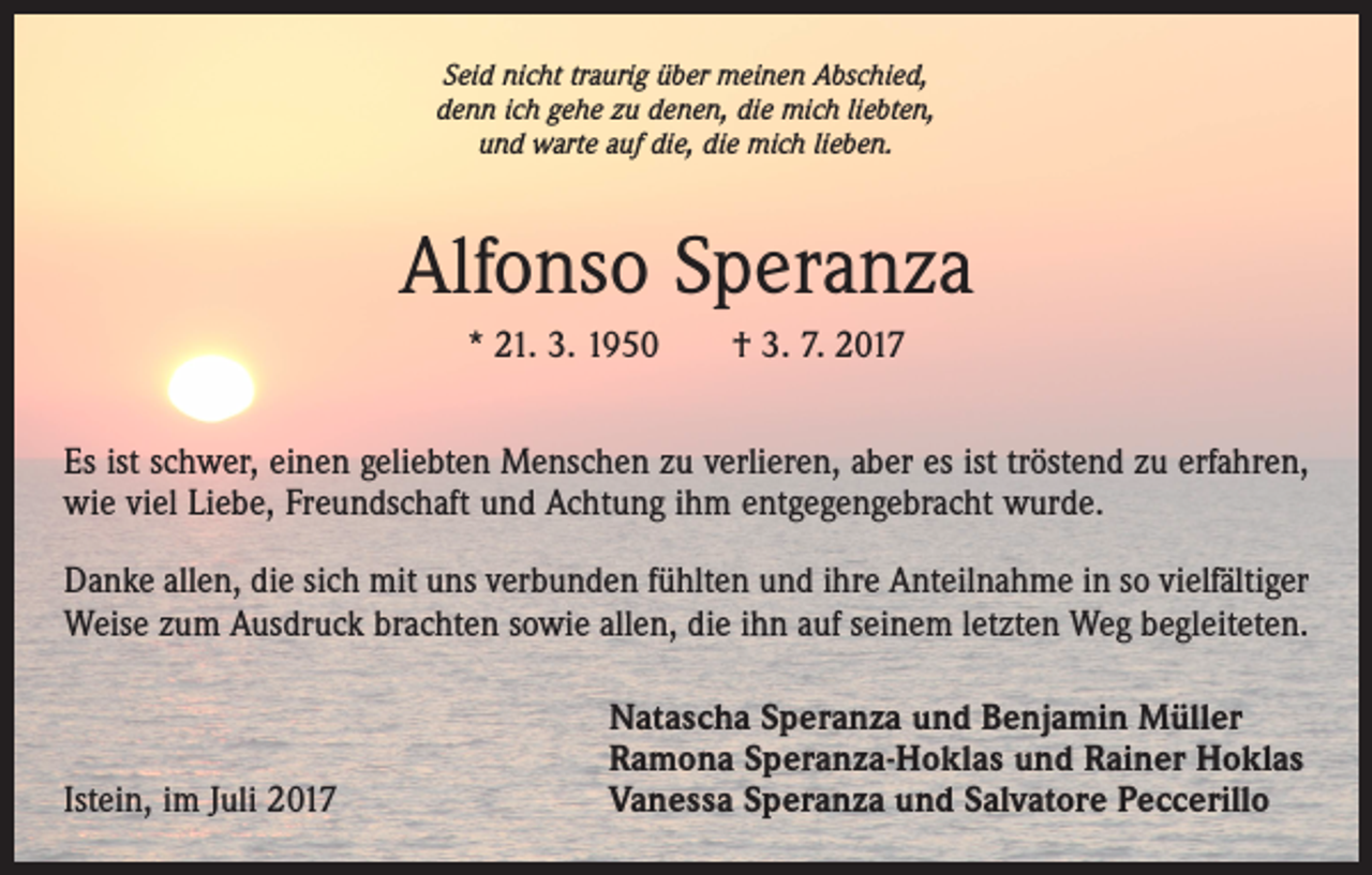 <p>Seid nicht traurig über meinen Abschied,<br />denn ich gehe zu denen, die mich liebten,<br />und warte auf die, die mich lieben.</p><p>Alfonso Speranza<br />* 21. 3. 1950 † 3. 7. 2017<br />Es ist schwer, einen geliebten Menschen zu verlieren, aber es ist tröstend zu erfahren,<br />wie viel Liebe, Freundschaft und Achtung ihm entgegengebracht wurde.<br />Danke allen, die sich mit uns verbunden fühlten und ihre Anteilnahme in so vielfältiger<br />Weise zum Ausdruck brachten sowie allen, die ihn auf seinem letzten Weg begleiteten.</p><p>Istein, im Juli 2017</p><p>Natascha Speranza und Benjamin Müller<br />Ramona Speranza-Hoklas und Rainer Hoklas<br />Vanessa Speranza und Salvatore Peccerillo</p>