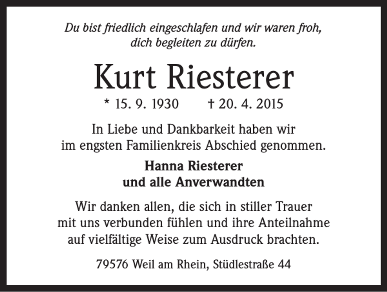 <p>Du bist friedlich eingeschlafen und wir waren froh,<br />dich begleiten zu dürfen.</p><p>Kurt Riesterer<br />* 15. 9. 1930 † 20. 4. 2015</p><p>In Liebe und Dankbarkeit haben wir<br />im engsten Familienkreis Abschied genommen.<br />Hanna Riesterer<br />und alle Anverwandten<br />Wir danken allen, die sich in stiller Trauer<br />mit uns verbunden fühlen und ihre Anteilnahme<br />auf vielfältige Weise zum Ausdruck brachten.<br />79576 Weil am Rhein, Stüdlestraße 44</p>