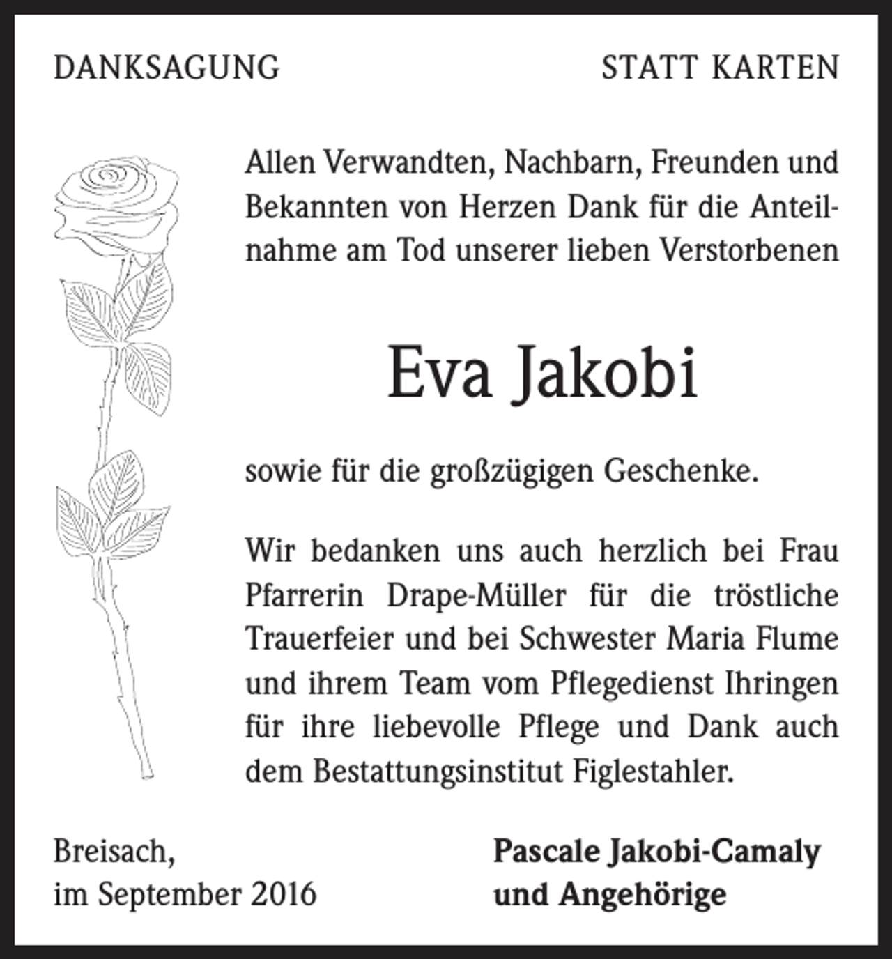 <p>DANKSAGUNG</p><p>STATT KARTEN</p><p>Allen Verwandten, Nachbarn, Freunden und<br />Bekannten von Herzen Dank für die Anteilnahme am Tod unserer lieben Verstorbenen</p><p>Eva Jakobi<br />sowie für die großzügigen Geschenke.<br />Wir bedanken uns auch herzlich bei Frau<br />Pfarrerin Drape-Müller für die tröstliche<br />Trauerfeier und bei Schwester Maria Flume<br />und ihrem Team vom Pflegedienst Ihringen<br />für ihre liebevolle Pflege und Dank auch<br />dem Bestattungsinstitut Figlestahler.<br />Breisach,<br />im September 2016</p><p>Pascale Jakobi-Camaly<br />und Angehörige</p>