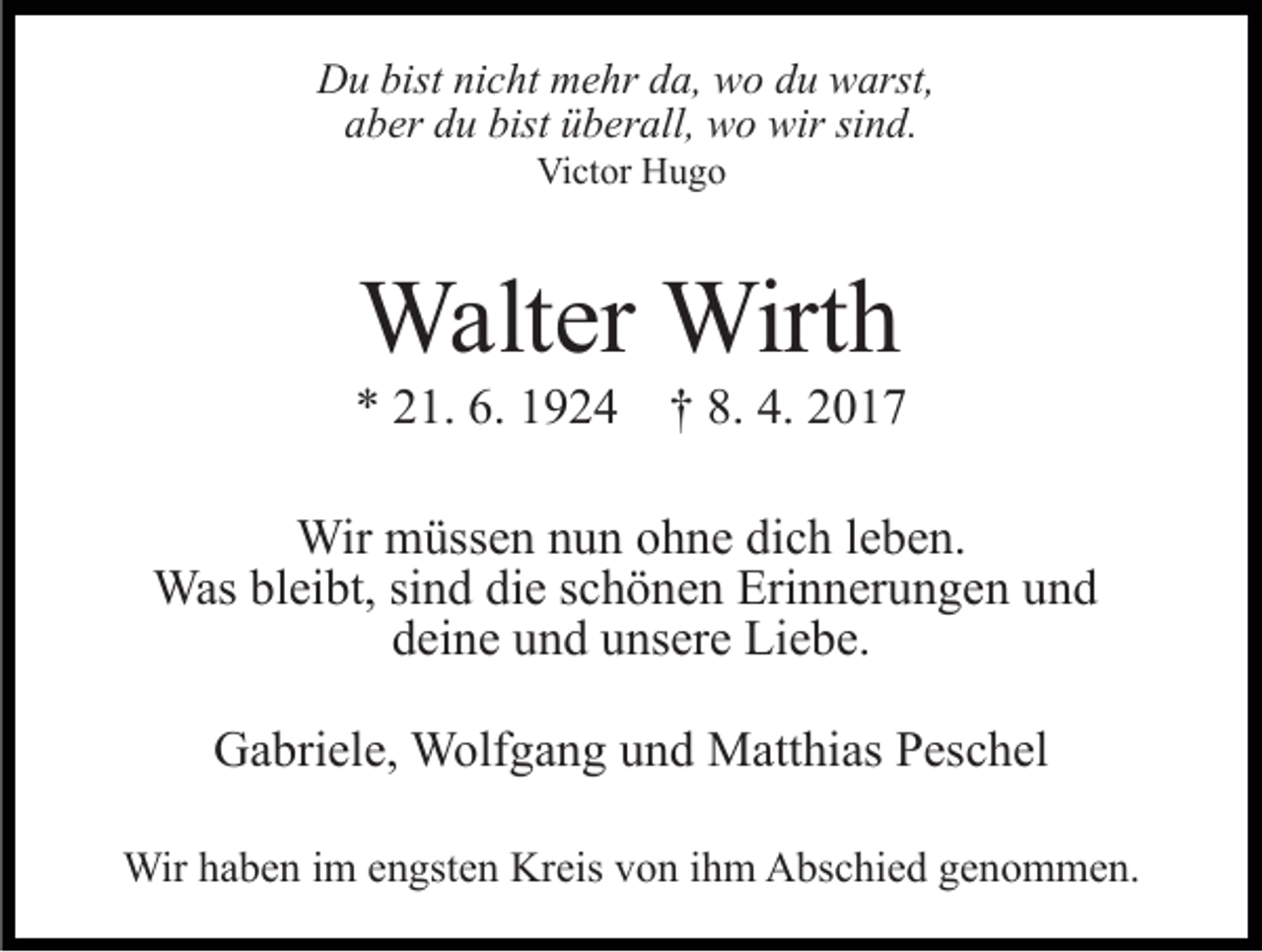 <p>Du bist nicht mehr da, wo du warst,<br />aber du bist überall, wo wir sind.<br />Victor Hugo</p><p>Walter Wirth<br />* 21. 6. 1924 † 8. 4. 2017<br />Wir müssen nun ohne dich leben.<br />Was bleibt, sind die schönen Erinnerungen und<br />deine und unsere Liebe.<br />Gabriele, Wolfgang und Matthias Peschel<br />Wir haben im engsten Kreis von ihm Abschied genommen.</p>