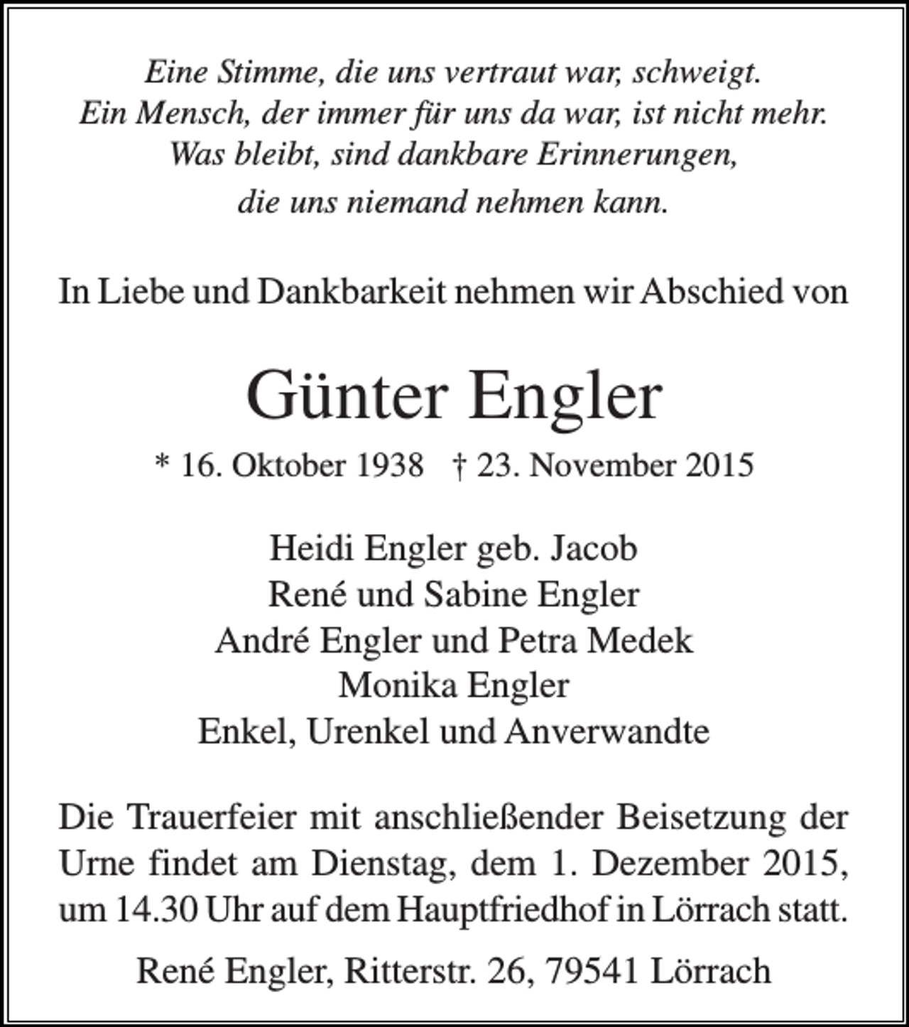 <p>Eine Stimme, die uns vertraut war, schweigt.<br />Ein Mensch, der immer für uns da war, ist nicht mehr.<br />Was bleibt, sind dankbare Erinnerungen,<br />die uns niemand nehmen kann.</p><p>In Liebe und Dankbarkeit nehmen wir Abschied von</p><p>Günter Engler<br />* 16. Oktober 1938 † 23. November 2015</p><p>Heidi Engler geb. Jacob<br />René und Sabine Engler<br />André Engler und Petra Medek<br />Monika Engler<br />Enkel, Urenkel und Anverwandte<br />Die Trauerfeier mit anschließender Beisetzung der<br />Urne findet am Dienstag, dem 1. Dezember 2015,<br />um 14.30 Uhr auf dem Hauptfriedhof in Lörrach statt.<br />René Engler, Ritterstr. 26, 79541 Lörrach</p>