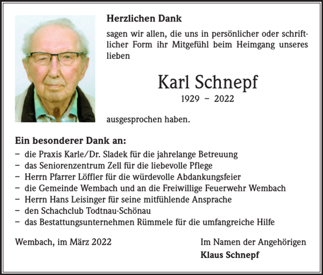 <p>Herzlichen Dank<br />sagen wir allen, die uns in persönlicher oder schriftlicher Form ihr Mitgefühl beim Heimgang unseres<br />lieben</p><p>Karl Schnepf<br />1929 – 2022</p><p>ausgesprochen haben.</p><p>Ein besonderer Dank an:<br />– die Praxis Karle/Dr. Sladek für die jahrelange Betreuung<br />– das Seniorenzentrum Zell für die liebevolle Pflege<br />– Herrn Pfarrer Löffler für die würdevolle Abdankungsfeier<br />– die Gemeinde Wembach und an die Freiwillige Feuerwehr Wembach<br />– Herrn Hans Leisinger für seine mitfühlende Ansprache<br />– den Schachclub Todtnau-Schönau<br />– das Bestattungsunternehmen Rümmele für die umfangreiche Hilfe<br />Wembach, im März 2022</p><p>Im Namen der Angehörigen<br />Klaus Schnepf</p>