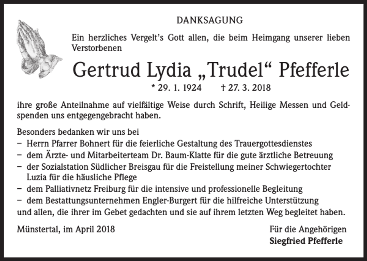 <p>DANKSAGUNG<br />Ein herzliches Vergelt’s Gott allen, die beim Heimgang unserer lieben<br />­Verstorbenen</p><p>Gertrud Lydia „Trudel“ Pfefferle<br />* 29. 1. 1924 † 27. 3. 2018<br />ihre große Anteilnahme auf vielfältige Weise durch Schrift, Heilige Messen und Geld­<br />spenden uns entgegengebracht haben.<br />Besonders bedanken wir uns bei<br />– Herrn Pfarrer Bohnert für die feierliche Gestaltung des Trauergottesdienstes<br />– dem Ärzte- und Mitarbeiterteam Dr. Baum-Klatte für die gute ärztliche Betreuung<br />– der Sozialstation Südlicher Breisgau für die Freistellung meiner Schwiegertochter<br />Luzia für die häusliche Pflege<br />– dem Palliativnetz Freiburg für die intensive und professionelle Begleitung<br />– dem Bestattungsunternehmen Engler-Burgert für die hilfreiche Unterstützung<br />und allen, die ihrer im Gebet gedachten und sie auf ihrem letzten Weg begleitet h<br />­ aben.<br />Münstertal, im April 2018</p><p>Für die Angehörigen<br />Siegfried Pfefferle</p>