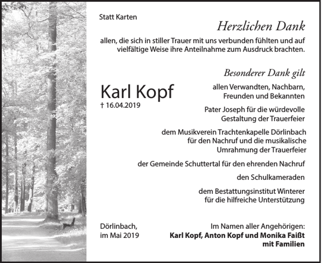 <p>Statt Karten</p><p>Herzlichen Dank</p><p>allen, die sich in stiller Trauer mit uns verbunden fühlten und auf<br />vielfältige Weise ihre Anteilnahme zum Ausdruck brachten.</p><p>Besonderer Dank gilt</p><p>Karl Kopf<br />† 16.04.2019</p><p>allen Verwandten, Nachbarn,<br />Freunden und Bekannten<br />Pater Joseph für die würdevolle<br />Gestaltung der Trauerfeier</p><p>dem Musikverein Trachtenkapelle Dörlinbach<br />für den Nachruf und die musikalische<br />Umrahmung der Trauerfeier<br />der Gemeinde Schuttertal für den ehrenden Nachruf<br />den Schulkameraden<br />dem Bestattungsinstitut Winterer<br />für die hilfreiche Unterstützung<br />Dörlinbach,<br />im Mai 2019</p><p>Im Namen aller Angehörigen:<br />Karl Kopf, Anton Kopf und Monika Faißt<br />mit Familien</p>