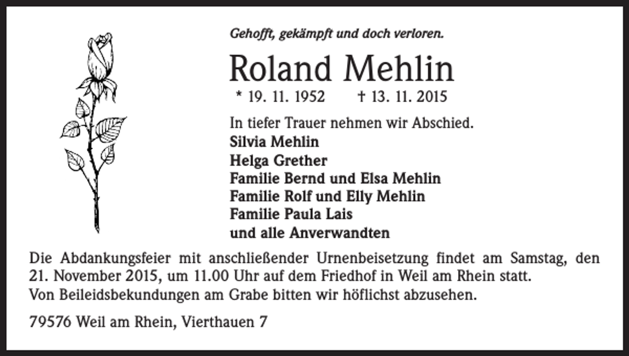<p>Gehofft, gekämpft und doch verloren.</p><p>Roland Mehlin<br />* 19. 11. 1952 † 13. 11. 2015</p><p>In tiefer Trauer nehmen wir Abschied.<br />Silvia Mehlin<br />Helga Grether<br />Familie Bernd und Elsa Mehlin<br />Familie Rolf und Elly Mehlin<br />Familie Paula Lais<br />und alle Anverwandten<br />Die Abdankungsfeier mit anschließender Urnenbeisetzung findet am Samstag, den<br />21. November 2015, um 11.00 Uhr auf dem Friedhof in Weil am Rhein statt.<br />Von Beileidsbekundungen am Grabe bitten wir höflichst abzusehen.<br />79576 Weil am Rhein, Vierthauen 7</p>
