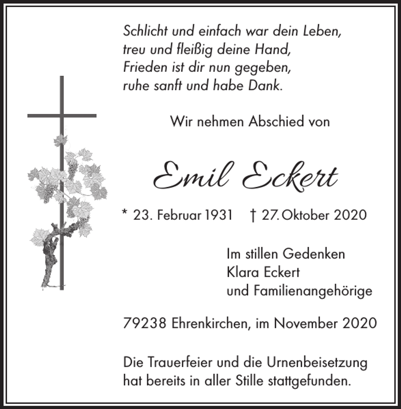 <p>Schlicht und einfach war dein Leben,<br />treu und fleißig deine Hand,<br />Frieden ist dir nun gegeben,<br />ruhe sanft und habe Dank.<br />Wir nehmen Abschied von</p><p>Emil Eckert<br />* 23. Februar 1931 † 27. Oktober 2020</p><p>Im stillen Gedenken<br />Klara Eckert<br />und Familienangehörige<br />79238 Ehrenkirchen, im November 2020<br />Die Trauerfeier und die Urnenbeisetzung<br />hat bereits in aller Stille stattgefunden.</p>
