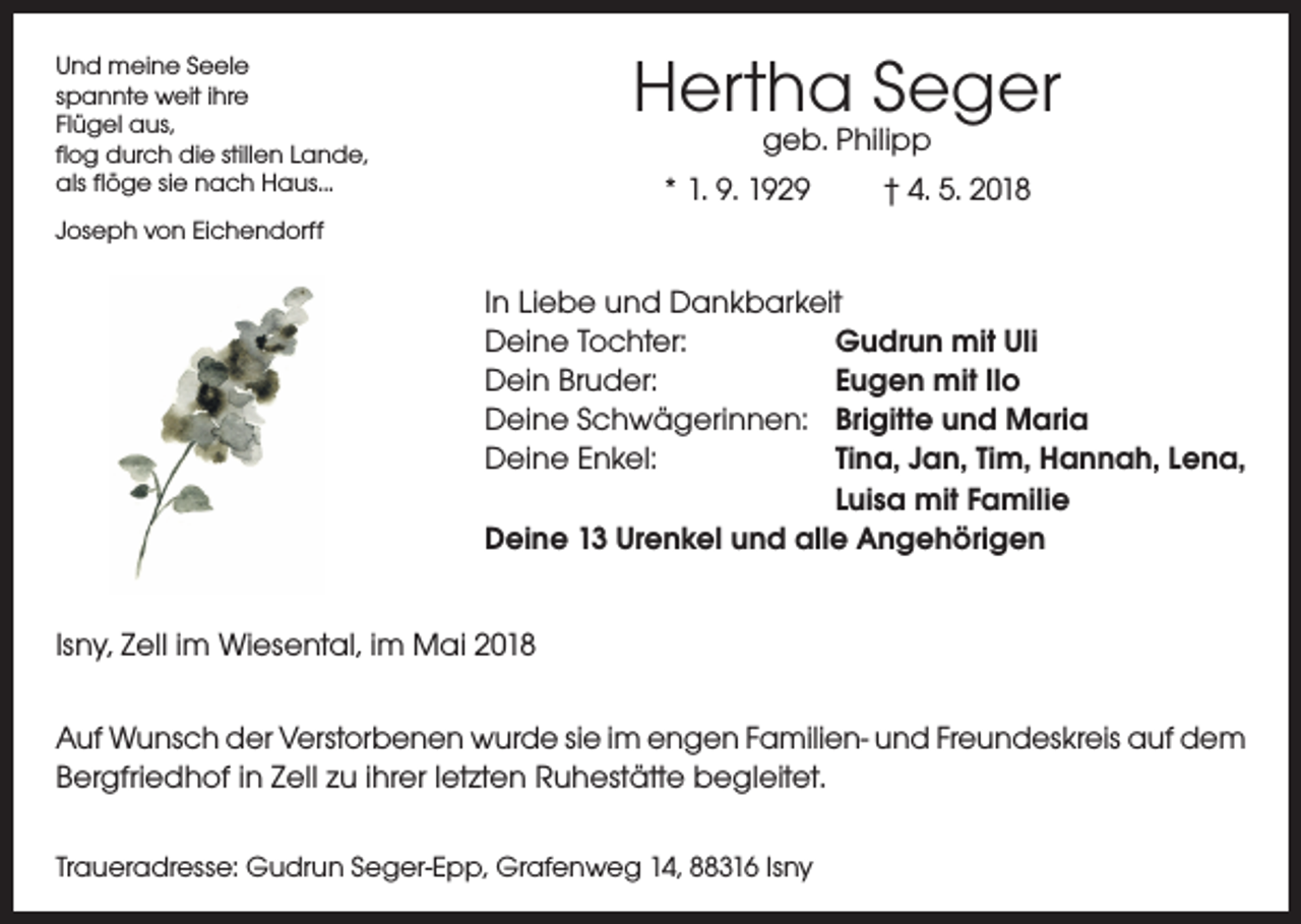 <p>Hertha Seger</p><p>Und meine Seele<br />spannte weit ihre<br />Flügel aus,<br />flog durch die stillen Lande,<br />als flöge sie nach Haus...</p><p>geb. Philipp<br />* 1. 9. 1929<br />† 4. 5. 2018</p><p>Joseph von Eichendorff</p><p>In Liebe und Dankbarkeit<br />Deine Tochter:<br />Gudrun mit Uli<br />Dein Bruder:<br />Eugen mit Ilo<br />Deine Schwägerinnen: Brigitte und Maria<br />Deine Enkel:<br />Tina, Jan, Tim, Hannah, Lena,</p><p>Luisa mit Familie<br />Deine 13 Urenkel und alle Angehörigen<br />Isny, Zell im Wiesental, im Mai 2018<br />Auf Wunsch der Verstorbenen wurde sie im engen Familien- und Freundeskreis auf dem<br />Bergfriedhof in Zell zu ihrer letzten Ruhestätte begleitet.<br />Traueradresse: Gudrun Seger-Epp, Grafenweg 14, 88316 Isny</p>