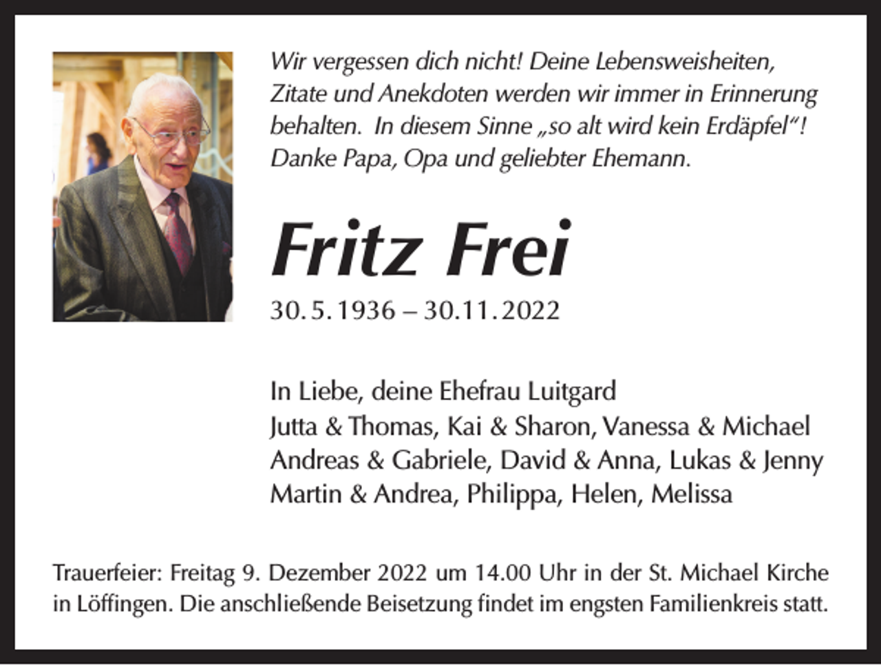 <p>Wir vergessen dich nicht! Deine Lebensweisheiten,<br />Zitate und Anekdoten werden wir immer in Erinnerung<br />behalten. In diesem Sinne „so alt wird kein Erdäpfel“!<br />Danke Papa, Opa und geliebter Ehemann.</p><p>Fritz Frei<br />30. 5. 1936 – 30.11. 2022</p><p>In Liebe, deine Ehefrau Luitgard<br />Jutta &amp; Thomas, Kai &amp; Sharon, Vanessa &amp; Michael<br />Andreas &amp; Gabriele, David &amp; Anna, Lukas &amp; Jenny<br />Martin &amp; Andrea, Philippa, Helen, Melissa<br />Trauerfeier: Freitag 9. Dezember 2022 um 14.00 Uhr in der St. Michael Kirche<br />in Löfﬁngen. Die anschließende Beisetzung ﬁndet im engsten Familienkreis statt.</p>