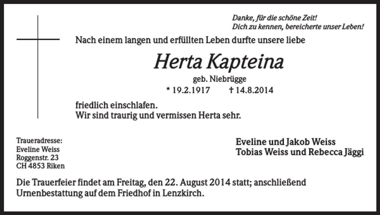 <p>Danke, für die schöne Zeit!<br />Dich zu kennen, bereicherte unser Leben!</p><p>Nach einem langen und erfüllten Leben durfte unsere liebe</p><p>Herta Kapteina<br />geb. Niebrügge<br />* 19.2.1917<br />† 14.8.2014</p><p>friedlich einschlafen.<br />Wir sind traurig und vermissen Herta sehr.<br />Traueradresse:<br />Eveline Weiss<br />Roggenstr. 23<br />CH 4853 Riken</p><p>Eveline und Jakob Weiss<br />Tobias Weiss und Rebecca Jäggi</p><p>Die Trauerfeier findet am Freitag, den 22. August 2014 statt; anschließend<br />Urnenbestattung auf dem Friedhof in Lenzkirch.</p>