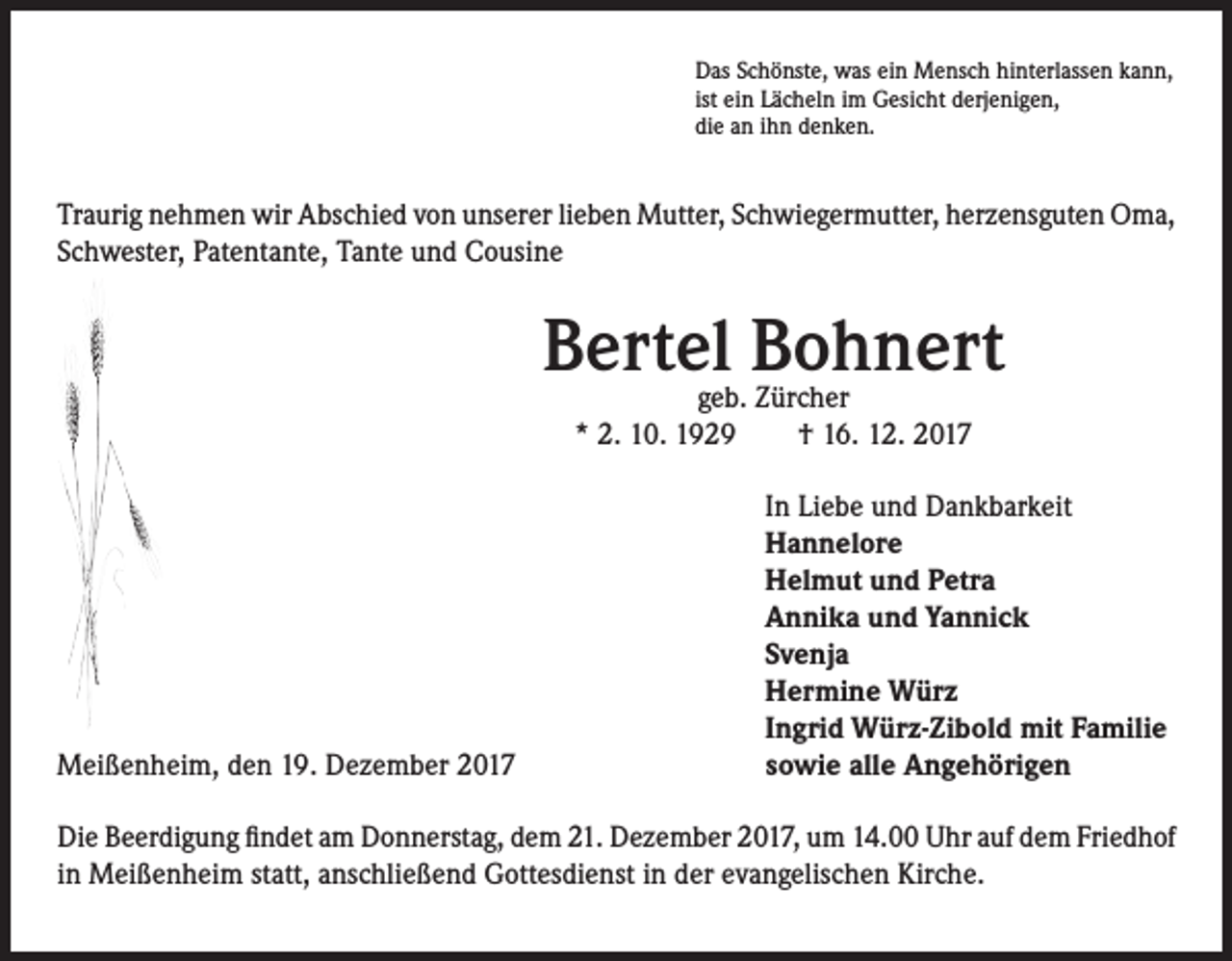 <p>Das Schönste, was ein Mensch hinterlassen kann,<br />ist ein Lächeln im Gesicht derjenigen,<br />die an ihn denken.</p><p>Traurig nehmen wir Abschied von unserer lieben Mutter, Schwiegermutter, herzensguten Oma,<br />Schwester, Patentante, Tante und Cousine</p><p>Bertel Bohnert<br />geb. Zürcher<br />* 2. 10. 1929 † 16. 12. 2017</p><p>Meißenheim, den 19. Dezember 2017</p><p>In Liebe und Dankbarkeit<br />Hannelore<br />Helmut und Petra<br />Annika und Yannick<br />Svenja<br />Hermine Würz<br />Ingrid Würz-Zibold mit Familie<br />sowie alle Angehörigen</p><p>Die Beerdigung findet am Donnerstag, dem 21. Dezember 2017, um 14.00 Uhr auf dem Friedhof<br />in Meißenheim statt, anschließend Gottesdienst in der evangelischen Kirche.</p>