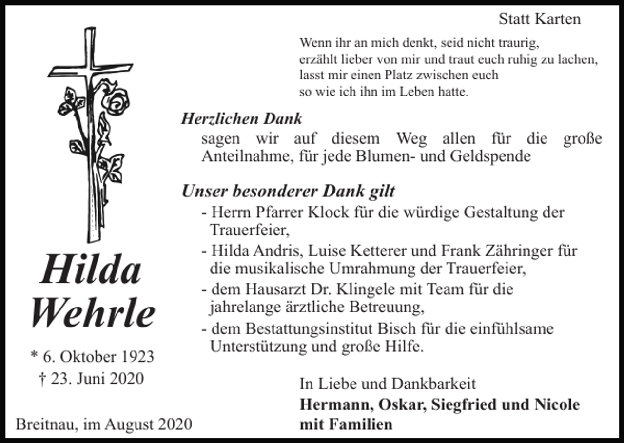 <p>Statt Karten<br />Wenn ihr an mich denkt, seid nicht traurig,<br />erzählt lieber von mir und traut euch ruhig zu lachen,<br />lasst mir einen Platz zwischen euch<br />so wie ich ihn im Leben hatte.</p><p>Herzlichen Dank<br />sagen wir auf diesem Weg allen für die große<br />Anteilnahme, für jede Blumen- und Geldspende</p><p>Unser besonderer Dank gilt</p><p>Hilda<br />Wehrle<br />* 6. Oktober 1923<br />† 23. Juni 2020<br />Breitnau, im August 2020</p><p>- Herrn Pfarrer Klock für die würdige Gestaltung der<br />Trauerfeier,<br />- Hilda Andris, Luise Ketterer und Frank Zähringer für<br />die musikalische Umrahmung der Trauerfeier,<br />- dem Hausarzt Dr. Klingele mit Team für die<br />jahrelange ärztliche Betreuung,<br />- dem Bestattungsinstitut Bisch für die einfühlsame<br />Unterstützung und große Hilfe.<br />In Liebe und Dankbarkeit<br />Hermann, Oskar, Siegfried und Nicole<br />mit Familien</p>