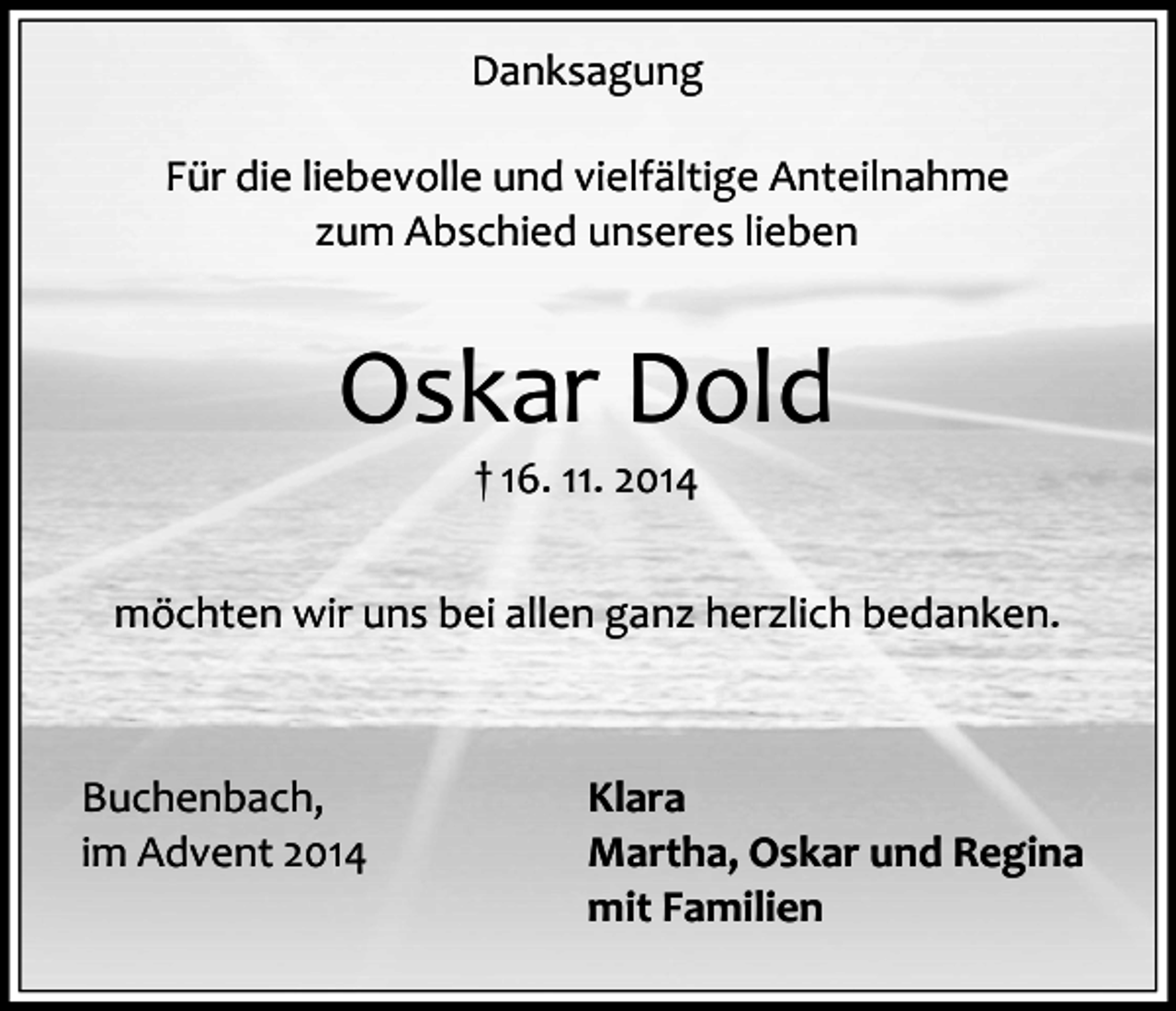<p>Danksagung<br />Für die liebevolle und vielfältige Anteilnahme<br />zum Abschied unseres lieben</p><p>Oskar Dold<br />† 16. 11. 2014</p><p>möchten wir uns bei allen ganz herzlich bedanken.</p><p>Buchenbach,<br />im Advent 2014</p><p>Klara<br />Martha, Oskar und Regina<br />mit Familien</p>