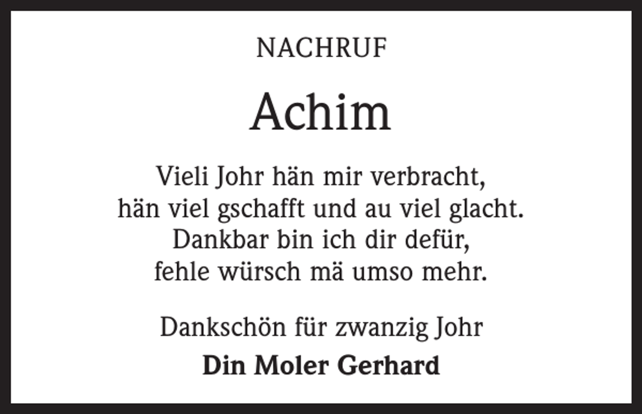 <p>NACHRUF</p><p>Achim<br />Vieli Johr hän mir verbracht,<br />hän viel gschafft und au viel glacht.<br />Dankbar bin ich dir defür,<br />fehle würsch mä umso mehr.<br />Dankschön für zwanzig Johr<br />Din Moler Gerhard</p>