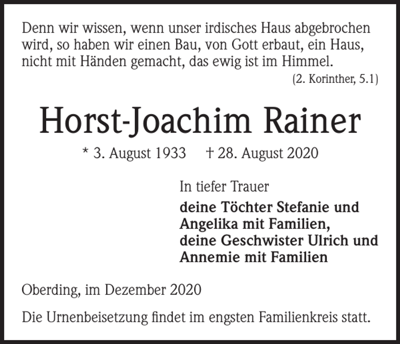 <p>Denn wir wissen, wenn unser irdisches Haus abgebrochen<br />wird, so haben wir einen Bau, von Gott erbaut, ein Haus,<br />nicht mit Händen gemacht, das ewig ist im Himmel.<br />(2. Korinther, 5.1)</p><p>Horst-Joachim Rainer<br />* 3. August 1933</p><p>† 28. August 2020</p><p>In tiefer Trauer<br />deine Töchter Stefanie und<br />Angelika mit Familien,<br />deine Geschwister Ulrich und<br />Annemie mit Familien<br />Oberding, im Dezember 2020<br />Die Urnenbeisetzung findet im engsten Familienkreis statt.</p>