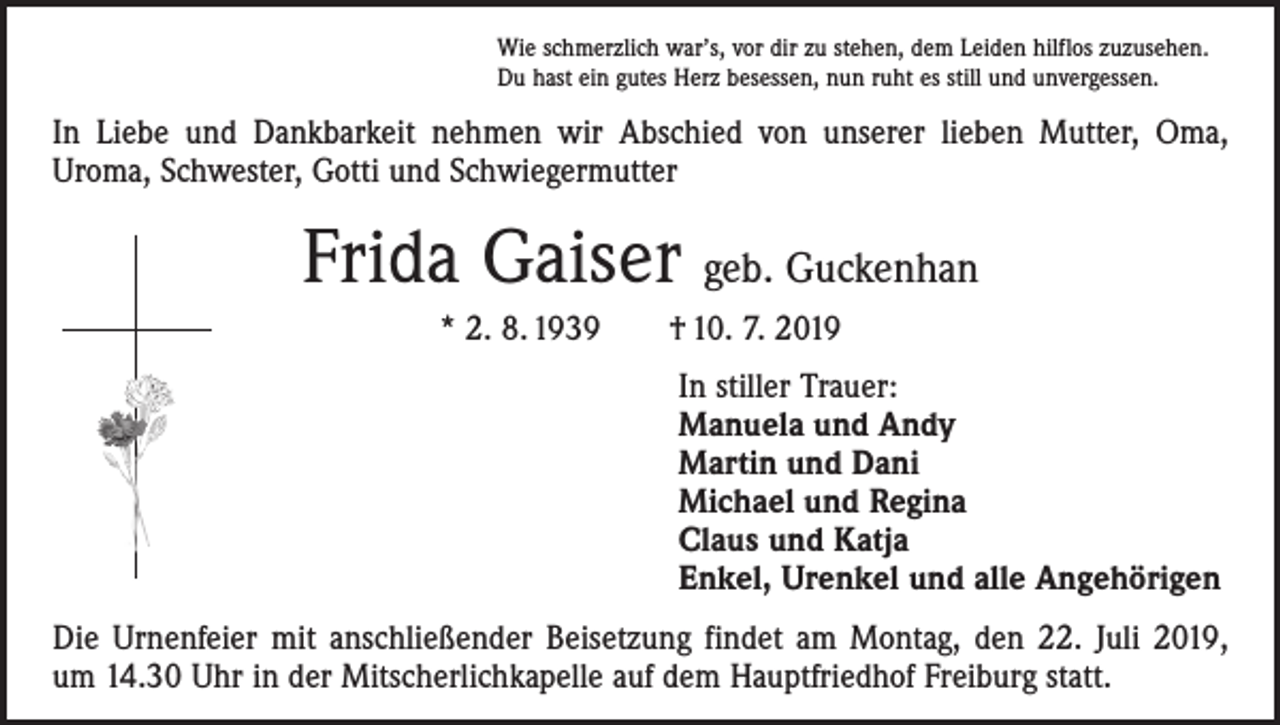 <p>Wie schmerzlich war’s, vor dir zu stehen, dem Leiden hilflos zuzusehen.<br />Du hast ein gutes Herz besessen, nun ruht es still und unvergessen.</p><p>In Liebe und Dankbarkeit nehmen wir Abschied von unserer lieben Mutter, Oma,<br />Uroma, Schwester, Gotti und Schwiegermutter</p><p>Frida Gaiser geb. Guckenhan<br />* 2. 8. 1939 † 10. 7. 2019<br />In stiller Trauer:<br />Manuela und Andy<br />Martin und Dani<br />Michael und Regina<br />Claus und Katja<br />Enkel, Urenkel und alle Angehörigen<br />Die Urnenfeier mit anschließender Beisetzung findet am Montag, den 22. Juli 2019,<br />um 14.30 Uhr in der Mitscherlichkapelle auf dem Hauptfriedhof Freiburg statt.</p>