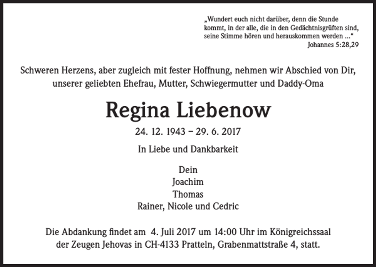 <p>„Wundert euch nicht darüber, denn die Stunde<br />kommt, in der alle, die in den Gedächtnisgrüften sind,<br />seine Stimme hören und herauskommen werden ...“<br />Johannes 5:28,29</p><p>Schweren Herzens, aber zugleich mit fester Hoffnung, nehmen wir Abschied von Dir,<br />unserer geliebten Ehefrau, Mutter, Schwiegermutter und Daddy-Oma</p><p>Regina Liebenow<br />24. 12. 1943 – 29. 6. 2017<br />In Liebe und Dankbarkeit<br />Dein<br />Joachim<br />Thomas<br />Rainer, Nicole und Cedric<br />Die Abdankung findet am 4. Juli 2017 um 14:00 Uhr im Königreichssaal<br />der Zeugen Jehovas in CH-4133 Pratteln, Grabenmattstraße 4, statt.</p>