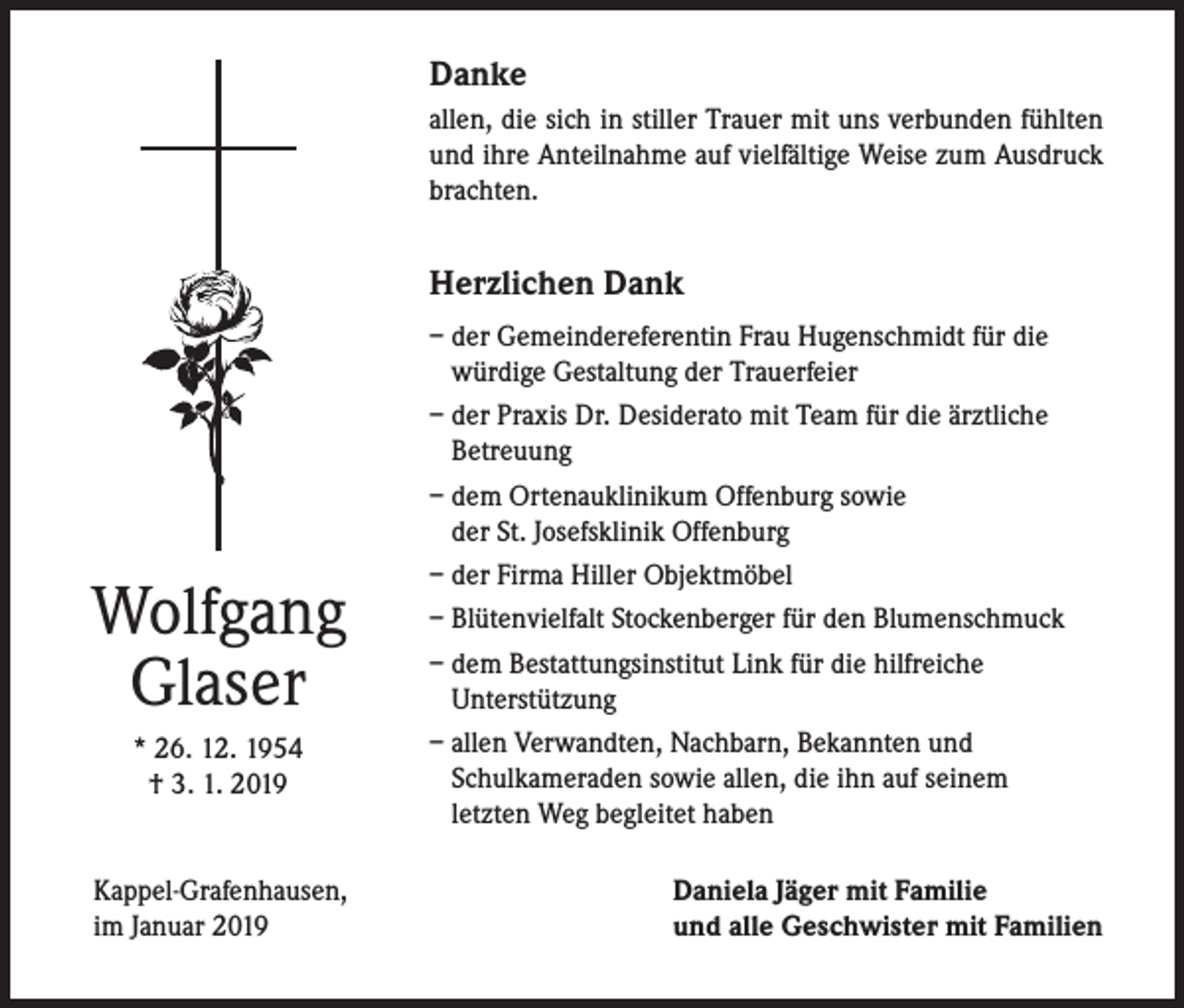 <p>Danke<br />allen, die sich in stiller Trauer mit uns verbunden fühlten<br />und ihre Anteilnahme auf vielfältige Weise zum Ausdruck<br />brachten.</p><p>Herzlichen Dank</p><p>Wolfgang<br />Glaser<br />* 26. 12. 1954<br />† 3. 1. 2019<br />Kappel-Grafenhausen,<br />im Januar 2019</p><p>– der Gemeindereferentin Frau Hugenschmidt für die<br />würdige Gestaltung der Trauerfeier<br />– der Praxis Dr. Desiderato mit Team für die ärztliche<br />Betreuung<br />– dem Ortenauklinikum Offenburg sowie<br />der St. Josefsklinik Offenburg<br />– der Firma Hiller Objektmöbel<br />– Blütenvielfalt Stockenberger für den Blumenschmuck<br />– dem Bestattungsinstitut Link für die hilfreiche<br />Unterstützung<br />– allen Verwandten, Nachbarn, Bekannten und<br />Schulkameraden sowie allen, die ihn auf seinem<br />letzten Weg begleitet haben<br />Daniela Jäger mit Familie<br />und alle Geschwister mit Familien</p>