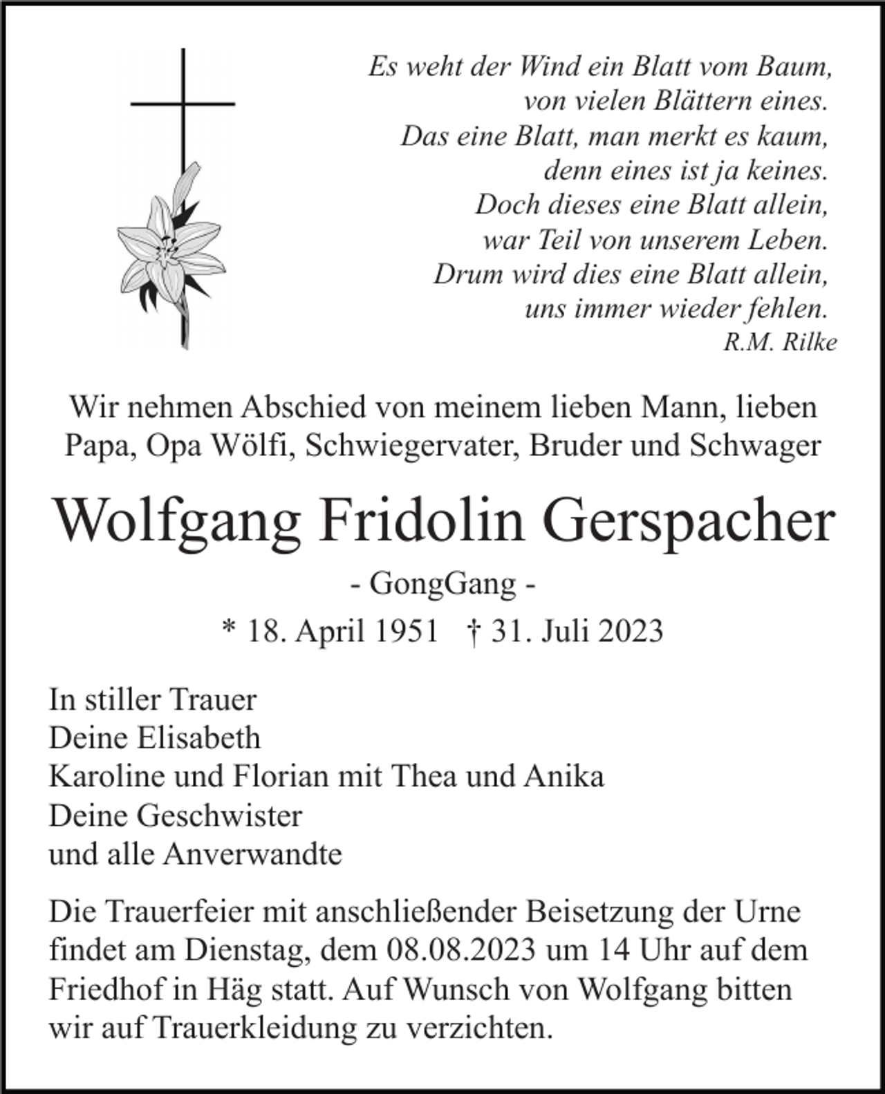 <p>Es weht der Wind ein Blatt vom Baum,<br />von vielen Blättern eines.<br />Das eine Blatt, man merkt es kaum,<br />denn eines ist ja keines.<br />Doch dieses eine Blatt allein,<br />war Teil von unserem Leben.<br />Drum wird dies eine Blatt allein,<br />uns immer wieder fehlen.<br />R.M. Rilke</p><p>Wir nehmen Abschied von meinem lieben Mann, lieben<br />Papa, Opa Wölfi, Schwiegervater, Bruder und Schwager</p><p>Wolfgang Fridolin Gerspacher<br />- GongGang * 18. April 1951 † 31. Juli 2023<br />In stiller Trauer<br />Deine Elisabeth<br />Karoline und Florian mit Thea und Anika<br />Deine Geschwister<br />und alle Anverwandte<br />Die Trauerfeier mit anschließender Beisetzung der Urne<br />findet am Dienstag, dem 08.08.2023 um 14 Uhr auf dem<br />Friedhof in Häg statt. Auf Wunsch von Wolfgang bitten<br />wir auf Trauerkleidung zu verzichten.</p>