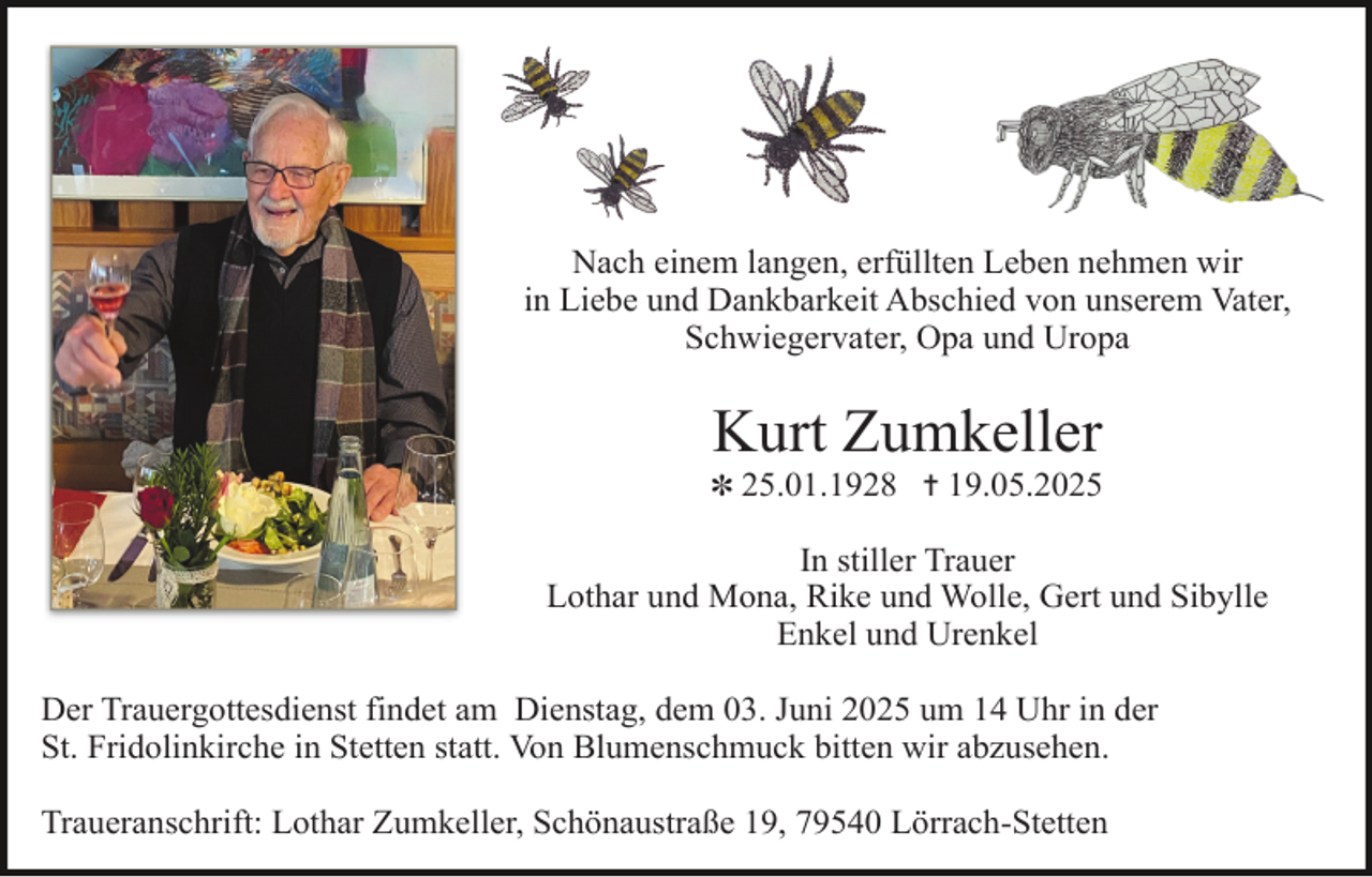 <p>Nach einem langen, erfüllten Leben nehmen wir<br />in Liebe und Dankbarkeit Abschied von unserem Vater,<br />Schwiegervater, Opa und Uropa</p><p>Kurt Zumkeller</p><p>✽ 25.01.1928 ✝ 19.05.2025</p><p>In stiller Trauer<br />Lothar und Mona, Rike und Wolle, Gert und Sibylle<br />Enkel und Urenkel<br />Der Trauergottesdienst findet am Dienstag, dem 03. Juni 2025 um 14 Uhr in der<br />St. Fridolinkirche in Stetten statt. Von Blumenschmuck bitten wir abzusehen.<br />Traueranschrift: Lothar Zumkeller, Schönaustraße 19, 79540 Lörrach-Stetten</p>