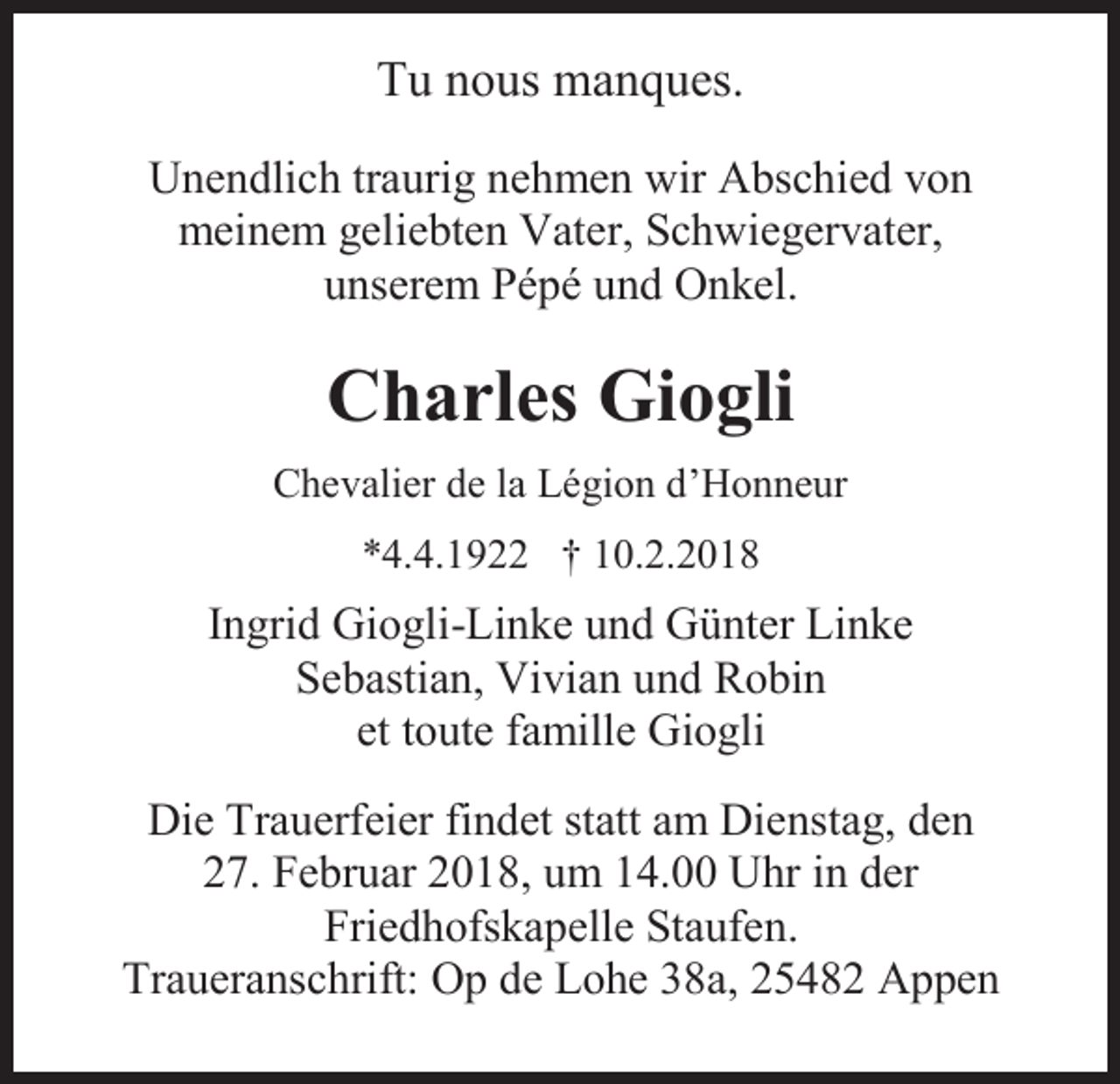 <p>Tu nous manques.<br />Unendlich traurig nehmen wir Abschied von<br />meinem geliebten Vater, Schwiegervater,<br />unserem Pépé und Onkel.</p><p>Charles Giogli<br />Chevalier de la Légion d’Honneur<br />*4.4.1922 † 10.2.2018</p><p>Ingrid Giogli-Linke und Günter Linke<br />Sebastian, Vivian und Robin<br />et toute famille Giogli<br />Die Trauerfeier findet statt am Dienstag, den<br />27. Februar 2018, um 14.00 Uhr in der<br />Friedhofskapelle Staufen.<br />Traueranschrift: Op de Lohe 38a, 25482 Appen</p>