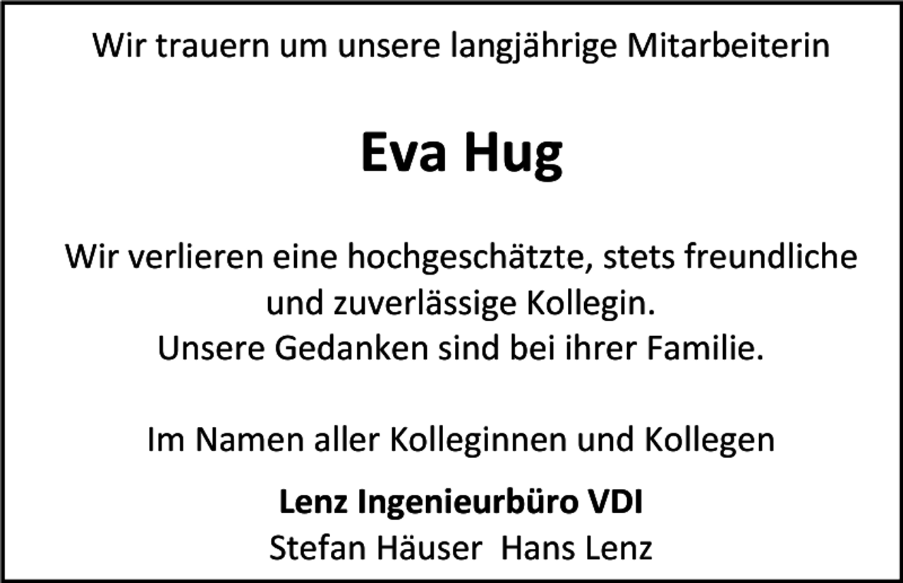 <p>Wir trauern um unsere langjährige Mitarbeiterin</p><p>Eva Hug<br />Wir verlieren eine hochgeschätzte, stets freundliche<br />und zuverlässige Kollegin.<br />Unsere Gedanken sind bei ihrer Familie.<br />Im Namen aller Kolleginnen und Kollegen<br />Lenz Ingenieurbüro VDI<br />Stefan Häuser Hans Lenz</p>