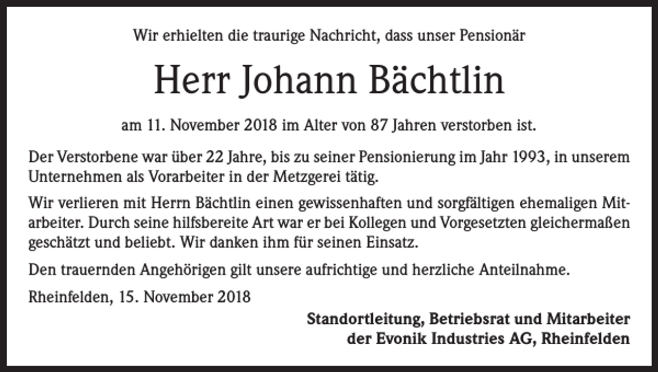 <p>Wir erhielten die traurige Nachricht, dass unser Pensionär</p><p>Herr Johann Bächtlin<br />am 11. November 2018 im Alter von 87 Jahren verstorben ist.<br />Der Verstorbene war über 22 Jahre, bis zu seiner Pensionierung im Jahr 1993, in unserem<br />Unternehmen als Vorarbeiter in der Metzgerei tätig.<br />Wir verlieren mit Herrn Bächtlin einen gewissenhaften und sorgfältigen ehemaligen Mitarbeiter. Durch seine hilfsbereite Art war er bei Kollegen und Vorgesetzten gleichermaßen<br />geschätzt und beliebt. Wir danken ihm für seinen Einsatz.<br />Den trauernden Angehörigen gilt unsere aufrichtige und herzliche Anteilnahme.<br />Rheinfelden, 15. November 2018<br />Standortleitung, Betriebsrat und Mitarbeiter<br />der Evonik Industries AG, Rheinfelden</p>