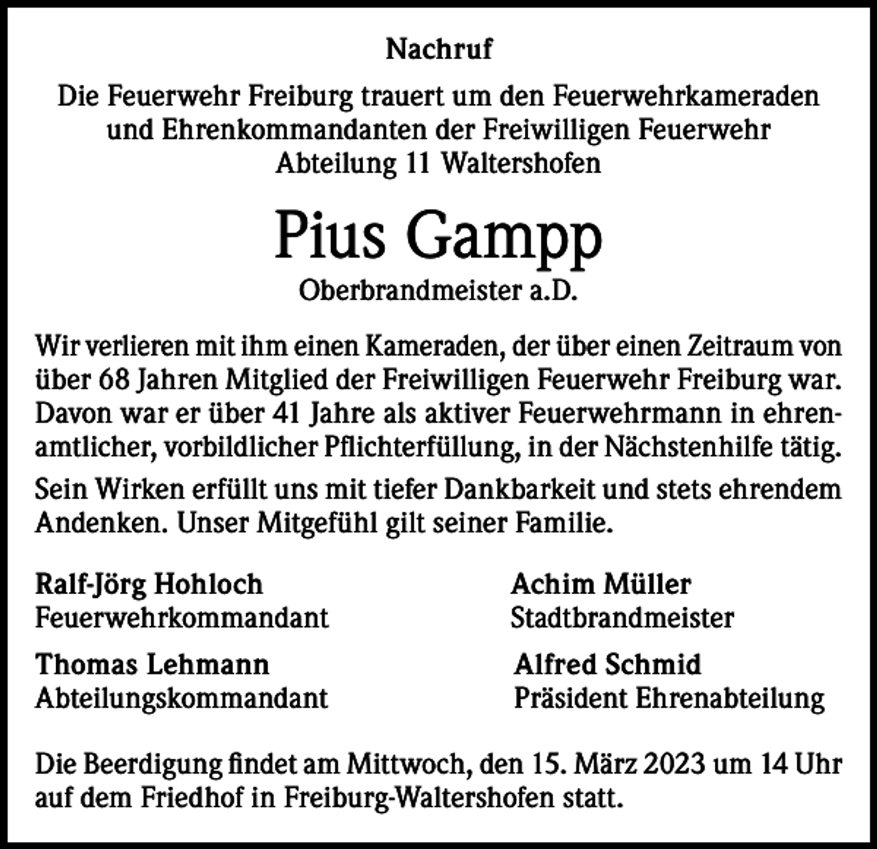 <p>Nachruf<br />Die Feuerwehr Freiburg trauert um den Feuerwehrkameraden<br />und Ehrenkommandanten der Freiwilligen Feuerwehr<br />Abteilung 11 Waltershofen</p><p>Pius Gampp<br />Oberbrandmeister a.D.</p><p>Wir verlieren mit ihm einen Kameraden, der über einen Zeitraum von<br />über 68 Jahren Mitglied der Freiwilligen Feuerwehr Freiburg war.<br />Davon war er über 41 Jahre als aktiver Feuerwehrmann in ehrenamtlicher, vorbildlicher Pflichterfüllung, in der Nächstenhilfe tätig.<br />Sein Wirken erfüllt uns mit tiefer Dankbarkeit und stets ehrendem<br />Andenken. Unser Mitgefühl gilt seiner Familie.<br />Ralf-Jörg Hohloch<br />Achim Müller<br />Feuerwehrkommandant Stadtbrandmeister<br />Thomas Lehmann Alfred Schmid<br />Abteilungskommandant Präsident Ehrenabteilung<br />Die Beerdigung findet am Mittwoch, den 15. März 2023 um 14 Uhr<br />auf dem Friedhof in Freiburg-Waltershofen statt.</p>