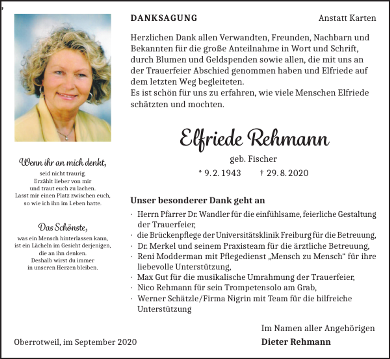 <p>,<br />DANKSAGUNG</p><p>Anstatt Karten</p><p>Herzlichen Dank allen Verwandten, Freunden, Nachbarn und<br />Bekannten für die große Anteilnahme in Wort und Schrift,<br />durch Blumen und Geldspenden sowie allen, die mit uns an<br />der Trauerfeier Abschied genommen haben und Elfriede auf<br />dem letzten Weg begleiteten.<br />Es ist schön für uns zu erfahren, wie viele Menschen Elfriede<br />schätzten und mochten.</p><p>Elfriede Rehmann<br />geb. Fischer<br />* 9. 2. 1943<br />† 29. 8. 2020</p><p>Wenn ihr an mich denkt,<br />seid nicht traurig.<br />Erzählt lieber von mir<br />und traut euch zu lachen.<br />Lasst mir einen Platz zwischen euch,<br />so wie ich ihn im Leben hatte.</p><p>Das Schönste,<br />was ein Mensch hinterlassen kann,<br />ist ein Lächeln im Gesicht derjenigen,<br />die an ihn denken.<br />Deshalb wirst du immer<br />in unseren Herzen bleiben.</p><p>Unser besonderer Dank geht an<br />· Herrn Pfarrer Dr. Wandler für die einfühlsame, feierliche Gestaltung<br />der Trauerfeier,<br />· die Brückenpflege der Universitätsklinik Freiburg für die Betreuung,<br />· Dr. Merkel und seinem Praxisteam für die ärztliche Betreuung,<br />· Reni Modderman mit Pflegedienst „Mensch zu Mensch“ für ihre<br />liebevolle Unterstützung,<br />· Max Gut für die musikalische Umrahmung der Trauerfeier,<br />· Nico Rehmann für sein Trompetensolo am Grab,<br />· Werner Schätzle/Firma Nigrin mit Team für die hilfreiche<br />Unterstützung</p><p>Oberrotweil, im September 2020</p><p>Im Namen aller Angehörigen<br />Dieter Rehmann</p>